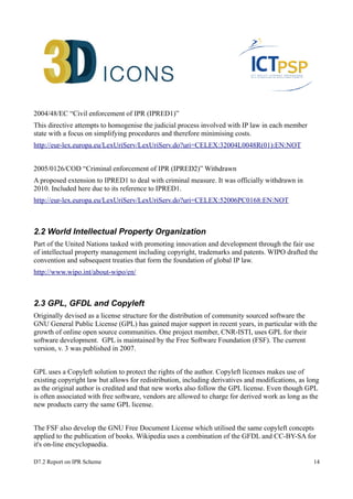 2004/48/EC “Civil enforcement of IPR (IPRED1)” 
This directive attempts to homogenise the judicial process involved with IP law in each member 
state with a focus on simplifying procedures and therefore minimising costs. 
http://eur-lex.europa.eu/LexUriServ/LexUriServ.do?uri=CELEX:32004L0048R(01):EN:NOT 
2005/0126/COD “Criminal enforcement of IPR (IPRED2)” Withdrawn 
A proposed extension to IPRED1 to deal with criminal measure. It was officially withdrawn in 
2010. Included here due to its reference to IPRED1. 
http://eur-lex.europa.eu/LexUriServ/LexUriServ.do?uri=CELEX:52006PC0168:EN:NOT 
2.2 World Intellectual Property Organization 
Part of the United Nations tasked with promoting innovation and development through the fair use 
of intellectual property management including copyright, trademarks and patents. WIPO drafted the 
convention and subsequent treaties that form the foundation of global IP law. 
http://www.wipo.int/about-wipo/en/ 
2.3 GPL, GFDL and Copyleft 
Originally devised as a license structure for the distribution of community sourced software the 
GNU General Public License (GPL) has gained major support in recent years, in particular with the 
growth of online open source communities. One project member, CNR-ISTI, uses GPL for their 
software development. GPL is maintained by the Free Software Foundation (FSF). The current 
version, v. 3 was published in 2007. 
GPL uses a Copyleft solution to protect the rights of the author. Copyleft licenses makes use of 
existing copyright law but allows for redistribution, including derivatives and modifications, as long 
as the original author is credited and that new works also follow the GPL license. Even though GPL 
is often associated with free software, vendors are allowed to charge for derived work as long as the 
new products carry the same GPL license. 
The FSF also develop the GNU Free Document License which utilised the same copyleft concepts 
applied to the publication of books. Wikipedia uses a combination of the GFDL and CC-BY-SA for 
it's on-line encyclopaedia. 
D7.2 Report on IPR Scheme 14 
 