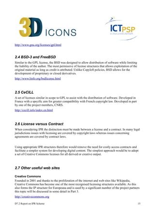 http://www.gnu.org/licenses/gpl.html 
2.4 BSD-3 and FreeBSD 
Similar to the GPL license, the BSD was designed to allow distribution of software while limiting 
the liability of the author. The most permissive of license structures that allows exploitation of the 
original material as long as credit is attributed. Unlike Copyleft policies, BSD allows for the 
development of proprietary or closed derivatives. 
http://www.linfo.org/bsdlicense.html 
2.5 CeCILL 
A set of licenses similar in scope to GPL to assist with the distribution of software. Developed in 
France with a specific aim for greater compatibility with French copyright law. Developed in part 
by one of the project members, CNRS. 
http://cecill.info/index.en.html 
2.6 License versus Contract 
When considering IPR the distinction must be made between a license and a contract. In many legal 
jurisdictions issues with licensing are covered by copyright laws whereas issues concerning 
agreements are covered by contract laws. 
Using appropriate IPR structures therefore would remove the need for costly access contracts and 
facilitate a simpler system for developing digital content. The simplest approach would be to adopt 
a set of Creative Commons licenses for all derived or creative output. 
2.7 Other useful web sites 
Creative Commons 
Founded in 2001 and thanks to the proliferation of the internet and web sites like Wikipedia, 
Creative Commons has become one of the most recognised licensing structures available. As this 
also forms the IP structure for Europeana and is used by a significant number of the project partners 
this topic will be discussed in some detail in Part 3. 
http://creativecommons.org 
D7.2 Report on IPR Scheme 15 
 