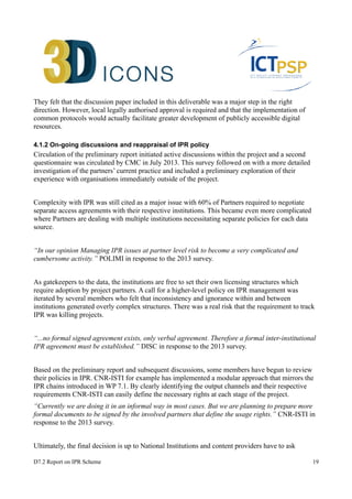 They felt that the discussion paper included in this deliverable was a major step in the right 
direction. However, local legally authorised approval is required and that the implementation of 
common protocols would actually facilitate greater development of publicly accessible digital 
resources. 
4.1.2 On-going discussions and reappraisal of IPR policy 
Circulation of the preliminary report initiated active discussions within the project and a second 
questionnaire was circulated by CMC in July 2013. This survey followed on with a more detailed 
investigation of the partners’ current practice and included a preliminary exploration of their 
experience with organisations immediately outside of the project. 
Complexity with IPR was still cited as a major issue with 60% of Partners required to negotiate 
separate access agreements with their respective institutions. This became even more complicated 
where Partners are dealing with multiple institutions necessitating separate policies for each data 
source. 
“In our opinion Managing IPR issues at partner level risk to become a very complicated and 
cumbersome activity.” POLIMI in response to the 2013 survey. 
As gatekeepers to the data, the institutions are free to set their own licensing structures which 
require adoption by project partners. A call for a higher-level policy on IPR management was 
iterated by several members who felt that inconsistency and ignorance within and between 
institutions generated overly complex structures. There was a real risk that the requirement to track 
IPR was killing projects. 
“...no formal signed agreement exists, only verbal agreement. Therefore a formal inter-institutional 
IPR agreement must be established.” DISC in response to the 2013 survey. 
Based on the preliminary report and subsequent discussions, some members have begun to review 
their policies in IPR. CNR-ISTI for example has implemented a modular approach that mirrors the 
IPR chains introduced in WP 7.1. By clearly identifying the output channels and their respective 
requirements CNR-ISTI can easily define the necessary rights at each stage of the project. 
“Currently we are doing it in an informal way in most cases. But we are planning to prepare more 
formal documents to be signed by the involved partners that define the usage rights.” CNR-ISTI in 
response to the 2013 survey. 
Ultimately, the final decision is up to National Institutions and content providers have to ask 
D7.2 Report on IPR Scheme 19 
 