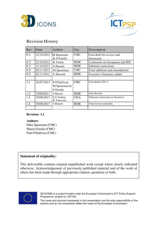 Revision History 
Rev. Date Author Org. Description 
0.1 22/10/2012 M Spearman 
& S Emslie 
CMC First draft for review and 
discussion 
0.2 22/10/2012 K Fernie MDR Comments on Europeana and IPR 
0.3 31/10/2012 S Bassett MDR Editorial corrections 
0.4 02/11/2012 M Spearman CMC Final additions and amendments 
0.5 02/11/2012 S. Bassett MDR Executive Summary added 
1.1 26/07/2013 P O'Sullivan, 
M Spearman & 
S Emslie 
CMC First draft of D7.2 
1.2 19/08/2013 S Bassett MDR First Review 
1.3 29/08/2013 A D’Andrea, 
R. Fattovich 
CISA Editorial corrections to Section 6 
1.4 30/08/2013 S Bassett MDR Final review and edits. 
Revision: 1.1 
Authors: 
Mike Spearman (CMC) 
Sharyn Emslie (CMC) 
Paul O'Sullivan (CMC) 
Statement of originality: 
This deliverable contains original unpublished work except where clearly indicated 
otherwise. Acknowledgement of previously published material and of the work of 
others has been made through appropriate citation, quotation or both. 
3D-ICONS is a project funded under the European Commission’s ICT Policy Support 
Programme, project no. 297194. 
The views and opinions expressed in this presentation are the sole responsibility of the 
authors and do not necessarily reflect the views of the European Commission. 
 