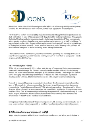 permission for the data-acquisition and publication which can often delay the digitization process. 
So while this deliverable could offer solutions, further local agreements will be required. 
File format was another issues raised by project members and although technical specifications are 
dealt with in Part 5, some IPR issues exist with the potential for multiple file formats. Analogous to 
the Entity/Details granularity issues associated with heritage sites claiming IPR on complex data-sets, 
where the possibly exists of a great numbers of derivative sub-sets, is in itself a challenge. For 
copyright to be enforceable, the potential derivative must contain a significant and recognisable part 
of the original protected material. Current parallels in creative media licensing offer guidance but 
more research is required to ensure suitability with a heritage framework. 
“We need to develop a standardized procedure to metadata uploading and creating 3D models in 
order to encourage other possible national content providers to contribute to Europeana.” MNIR 
in response to the 2013 survey. 
4.1.3 Proprietary File Formats 
While it is by comparison with IPR, a minor issue, the use of proprietary file formats to store data 
also raised concern amongst the Partners. Many digitisation methods such as LiDAR scanning 
collects and stores data in a format developed by the hardware vendors. These unique file formats 
allows for highly efficient storage and retrieval of the data but often requiring the expense of 
installing costly software. The formats themselves are often subject to restrictive licensing. 
This risk of incidental licensing, concomitant with software development, is potentially another 
level of IPR complexity when recommending file formats for public consumption. A common 
example is the Portable Document Format (PDF). Although a proprietary format owned by Adobe 
Systems, Adobe released it as an open standard and established a royalty-free license relating to the 
creation of PDF files. Without this explicit licensing arrangement the creation and viewing of PDF's 
would only be possible via Adobe licensed products and would definitely have prevented the 
development of the PDF as the standard document format. 
Some project partners have already begun investigation of GPL licensing and promoting the use of 
open source software whenever possible to avoid the risk of accidental copyright infringement. 
4.2 Standardising our Approach to IPR 
As we move forwards we will widen our consultation with Partners and where practical draw in 
D7.2 Report on IPR Scheme 20 
 
