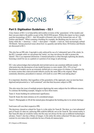 Part 5: Digitisation Guidelines – D2.1 
A key feature of D2.1 is to help define deliverables in terms of the ‘granularity’ of the models and 
their sets provided to the public as part of the 3D-ICONS project. Within this report we have simply 
used the terminology of D2.1 – that 3D models of historic sites will be formed into sets of ‘3D-Entities 
and Details’. When scanning a building for example, the Building may be seen as a 3D-Entity 
while the → doorway → door → door panel → handle → lock etc. form increasingly refined 
3D-Details. Various practical issues about how we quantify and define these 3D-Entities and Details 
are discussed in D2.1. 
This also has an IPR side. Copyright is only enforced by use of a 'substantial' part of the whole. In 
the D2.1 example while we can protect the 'entity', we may not always be able to protect the 
'details'. This is an important distinction. Commercialization is often through exploiting the details, 
licensing a motif for use as a pattern or a portion of an image in advertising. 
D2.1 also acknowledges that technically derived derivatives can constitute different models. At 
what point does the decimation of one model becomes is a new model, 50%, 25% or less? 
Decimation of models can be an extremely skilled job or a mere press of a button. It is therefore by 
no means routine that a derived model inherits exactly the same IPR as the original. More 
commonly alteration, procedural or manual, will result in a new IPR event taking place? 
It is important, therefore, that regardless of the granularity of the approach, once an item has been 
digitised and presented as a “self-contained” unit that then becomes subject to IPR. 
This also raises the issue of multiple projects digitizing the same subjects but for different reasons. 
To continue the building example. Imagine we have three teams. 
Team A: Scans building for architectural significance. 
Team B: Scans the main entrance as it's considered unique. 
Team C: Photographs in 2D all the stained glass throughout the building due to its artistic heritage. 
Each team will own their respective IPR. 
The doorway, classed as a detail for Team A, is the entity for Team B. The door, as a 'not substantial' 
part of Teams A's data set, enforcing IPR could be difficult, not so for Team B. The current reality is 
that Team B's data set would be richer, but this may not always be the case as different technologies 
advance. Team C also has a library of images. Is the entity the entire collection? Or does each image 
warrant its own status (this would also be true of books & manuscripts). 
D7.2 Report on IPR Scheme 23 
 