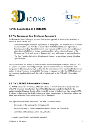 Part 6: Europeana and Metadata 
6.1 The Europeana Data Exchange Agreement 
The Europeana Data Exchange Agreement6 is a flexible approach to the metadata provision. In 
particular, article 2 states that: 
1. Notwithstanding the minimum requirements of paragraphs 2 and 3 of this article, it is in the 
discretion of the Data Provider to decide which Metadata and Previews it provides to 
Europeana, including the right to submit only Metadata and Previews with regard to a part 
of the Content held by it or its data providers and the right to submit only a part of the 
Metadata and Previews it has or its data providers have with regard to particular Content. 
2. The Data Provider shall submit Metadata and Previews in accordance with the Metadata 
Specifications. 
The documentation and transfer of metadata about the sites and objects that make up 3D-ICONS’ 
3D-Entities and Details will itself go through a process of refinement and development with 
Europeana. In IPR terms, however, it is clear that this information will be transferred to Europeana 
under a Creative Commons license (CC0). The range of metadata provided for 3D Models is only 
just becoming standardised through the work of projects such as the CARARE 2.0 metadata 
schema. 
6.2 The CARARE 2.0 Metadata Schema 
3D-ICONS will use the updated CARARE 2.0 schema to provide metadata to Europeana. The 
CARARE Schema is far richer than the EDM and has been developed specifically for the 
archaeological/architectural domain whilst being able to map to the European Data Model (EDM) 
developed by Europeana. Version 2.0 made some minor improvements to the existing schema and 
added some additional fields which are specific to 3D models. 
This is particularly relevant because the CARARE 2.0 schema covers: 
• the subject of the scanning (the heritage asset) 
• the digital resources created (rows or derivatives images and 3D models) 
• contextual entities (places, actors, time, objects). 
6 A complete copy of the DEA can be found in Appendix 2 
D7.2 Report on IPR Scheme 25 
 