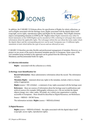 In addition, the CARARE 2.0 Schema allows for specification of Rights for whole collections, as 
well as Rights associated with the Heritage Asset, Rights associated with the digital object itself 
(copyright, access rights, reproduction rights) and Rights for the metadata. These Rights elements 
map to corresponding elements in EDM (as DC: Rights) where Rights statements may either be 
literal statements or (for EDM:Rights) can be encoded as URLs referring to web pages that contain 
information about the applicable rights. The web pages inform the user about the terms under which 
the digital object and the corresponding preview can be used. Europeana uses 12 different rights 
statements in total which define the type of access and use allowed (or not). 
CARARE 2.0 therefore provides flexible and professional management of metadata. However, as a 
project we are aware of the need to document metadata specific to Europeana. Some sense of the 
core metadata being included in this approach can be gained from the following list of the 
Mandatory and Recommended fields for rights. 
1) Collection information 
Rights – associated with the collection as a whole. 
2) Heritage Asset Identification Set 
Record Information - Basic administrative information about the record. The information 
includes: 
Metadata Rights – statement about any rights to the metadata, include a link to a licence 
online if appropriate. 
Rights (source = DC) (Global) – a statement of any rights associated with the heritage asset. 
References – these are sources of information about the heritage asset in publications and 
archival sources (for example, bibliographic references etc.). Do not include the digital 
objects (image, text, video, audio, 3D model, etc.) which your organisation is making 
accessible to Europeana – these should be described as Digital Resources, not References. 
Source = MIDAS + DCMI Terms. 
The information includes: Rights (source = MIDAS) (Global) 
3) Digital Resource 
Rights (source = MIDAS) (Global) – the rights associated with the digital object itself 
(copyright, access rights, reproduction rights). 
D7.2 Report on IPR Scheme 26 
 