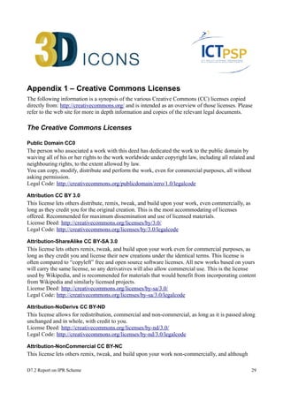 Appendix 1 – Creative Commons Licenses 
The following information is a synopsis of the various Creative Commons (CC) licenses copied 
directly from: http://creativecommons.org/ and is intended as an overview of those licenses. Please 
refer to the web site for more in depth information and copies of the relevant legal documents. 
The Creative Commons Licenses 
Public Domain CC0 
The person who associated a work with this deed has dedicated the work to the public domain by 
waiving all of his or her rights to the work worldwide under copyright law, including all related and 
neighbouring rights, to the extent allowed by law. 
You can copy, modify, distribute and perform the work, even for commercial purposes, all without 
asking permission. 
Legal Code: http://creativecommons.org/publicdomain/zero/1.0/legalcode 
Attribution CC BY 3.0 
This license lets others distribute, remix, tweak, and build upon your work, even commercially, as 
long as they credit you for the original creation. This is the most accommodating of licenses 
offered. Recommended for maximum dissemination and use of licensed materials. 
License Deed: http://creativecommons.org/licenses/by/3.0/ 
Legal Code: http://creativecommons.org/licenses/by/3.0/legalcode 
Attribution-ShareAlike CC BY-SA 3.0 
This license lets others remix, tweak, and build upon your work even for commercial purposes, as 
long as they credit you and license their new creations under the identical terms. This license is 
often compared to “copyleft” free and open source software licenses. All new works based on yours 
will carry the same license, so any derivatives will also allow commercial use. This is the license 
used by Wikipedia, and is recommended for materials that would benefit from incorporating content 
from Wikipedia and similarly licensed projects. 
License Deed: http://creativecommons.org/licenses/by-sa/3.0/ 
Legal Code: http://creativecommons.org/licenses/by-sa/3.0/legalcode 
Attribution-NoDerivs CC BY-ND 
This license allows for redistribution, commercial and non-commercial, as long as it is passed along 
unchanged and in whole, with credit to you. 
License Deed: http://creativecommons.org/licenses/by-nd/3.0/ 
Legal Code: http://creativecommons.org/licenses/by-nd/3.0/legalcode 
Attribution-NonCommercial CC BY-NC 
This license lets others remix, tweak, and build upon your work non-commercially, and although 
D7.2 Report on IPR Scheme 29 
 