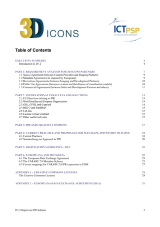 Table of Contents 
EXECUTIVE SUMMARY 4 
Introduction to D7.2 4 
PART 1: REQUIREMENT ANALYSIS FOR 3D-ICONS PARTNERS 7 
1.1 Access Agreement (between Content Providers and Imaging Partners) 9 
1.2 Metadata Agreement (As required by Europeana) 9 
1.3 Derivatives Agreements (between Imaging and Development Partners) 10 
1.4 Public Use Agreements (between creators and distributors of visualisation models) 10 
1.5 Commercial Agreements (between Sales and Development Partners and others) 11 
PART 2: INTERNATIONAL PARALLELS AND SOLUTIONS 13 
2.1 EU Directives relating to IPR 13 
2.2 World Intellectual Property Organization 14 
2.3 GPL, GFDL and Copyleft 14 
2.4 BSD-3 and FreeBSD 15 
2.5 CeCILL 15 
2.6 License versus Contract 15 
2.7 Other useful web sites 15 
PART 3: IPR AND CREATIVE COMMONS 17 
PART 4: CURRENT PRACTICE AND PROPOSALS FOR MANAGING IPR WITHIN 3D-ICONS: 18 
4.1 Current Practices 18 
4.2 Standardising our Approach to IPR 20 
PART 5: DIGITISATION GUIDELINES – D2.1 23 
PART 6: EUROPEANA AND METADATA 25 
6.1 The Europeana Data Exchange Agreement 25 
6.2 The CARARE 2.0 Metadata Schema 25 
6.3 Current mappings for CARARE 2.0 IPR expression in EDM 27 
APPENDIX 1 – CREATIVE COMMONS LICENSES 29 
The Creative Commons Licenses 29 
APPENDIX 2 – EUROPEANA DATA EXCHANGE AGREEMENT (DEA) 31 
D7.2 Report on IPR Scheme 3 
 