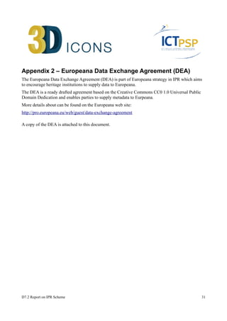 Appendix 2 – Europeana Data Exchange Agreement (DEA) 
The Europeana Data Exchange Agreement (DEA) is part of Europeana strategy in IPR which aims 
to encourage heritage institutions to supply data to Europeana. 
The DEA is a ready drafted agreement based on the Creative Commons CC0 1.0 Universal Public 
Domain Dedication and enables parties to supply metadata to Eurpeana. 
More details about can be found on the Europeana web site: 
http://pro.europeana.eu/web/guest/data-exchange-agreement 
A copy of the DEA is attached to this document. 
D7.2 Report on IPR Scheme 31 
 