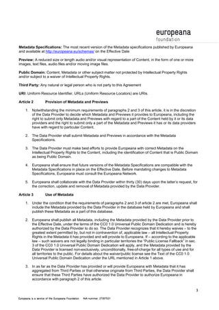 3 
Metadata Specifications: The most recent version of the Metadata specifications published by Europeana 
and available at http://europeana.eu/schemas/ on the Effective Date 
Preview: A reduced size or length audio and/or visual representation of Content, in the form of one or more 
images, text files, audio files and/or moving image files. 
Public Domain: Content, Metadata or other subject matter not protected by Intellectual Property Rights 
and/or subject to a waiver of Intellectual Property Rights. 
Third Party: Any natural or legal person who is not party to this Agreement 
URI: Uniform Resource Identifier, URLs (Uniform Resource Locators) are URIs. 
Article 2 Provision of Metadata and Previews 
1. Notwithstanding the minimum requirements of paragraphs 2 and 3 of this article, it is in the discretion 
of the Data Provider to decide which Metadata and Previews it provides to Europeana, including the 
right to submit only Metadata and Previews with regard to a part of the Content held by it or its data 
providers and the right to submit only a part of the Metadata and Previews it has or its data providers 
have with regard to particular Content. 
2. The Data Provider shall submit Metadata and Previews in accordance with the Metadata 
Specifications. 
3. The Data Provider must make best efforts to provide Europeana with correct Metadata on the 
Intellectual Property Rights to the Content, including the identification of Content that is Public Domain 
as being Public Domain. 
4. Europeana shall ensure that future versions of the Metadata Specifications are compatible with the 
Metadata Specifications in place on the Effective Date. Before mandating changes to Metadata 
Specifications, Europeana must consult the Europeana Network. 
5. Europeana shall collaborate with the Data Provider within thirty (30) days upon the latter’s request, for 
the correction, update and removal of Metadata provided by the Data Provider. 
Article 3 Use of Metadata 
1. Under the condition that the requirements of paragraphs 2 and 3 of article 2 are met, Europeana shall 
include the Metadata provided by the Data Provider in the database held by Europeana and shall 
publish these Metadata as a part of this database. 
2. Europeana shall publish all Metadata, including the Metadata provided by the Data Provider prior to 
the Effective Date, under the terms of the CC0 1.0 Universal Public Domain Dedication and is hereby 
authorized by the Data Provider to do so. The Data Provider recognizes that it hereby waives – to the 
greatest extent permitted by, but not in contravention of, applicable law – all Intellectual Property 
Rights in the Metadata it has provided and will provide to Europeana. If – according to the applicable 
law – such waivers are not legally binding in particular territories the “Public License Fallback” in sec. 
3 of the CC0 1.0 Universal Public Domain Dedication will apply, and the Metadata provided by the 
Data Provider is licensed non-exclusively, unconditionally, free-of-charge for all types of use and for 
all territories to the public. For details about the waiver/public license see the Text of the CC0 1.0 
Universal Public Domain Dedication under the URL mentioned in Article 1 above. 
3. In as far as the Data Provider has provided or will provide Europeana with Metadata that it has 
aggregated from Third Parties or that otherwise originate from Third Parties, the Data Provider shall 
ensure that these Third Parties have authorized the Data Provider to authorize Europeana in 
accordance with paragraph 2 of this article. 
 