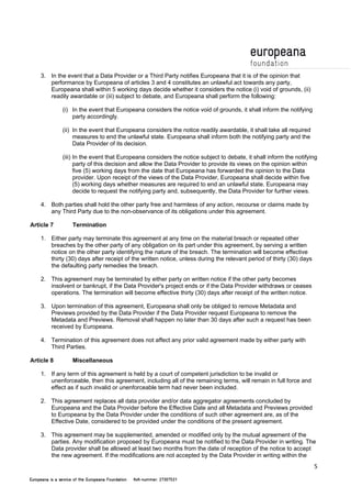 5 
3. In the event that a Data Provider or a Third Party notifies Europeana that it is of the opinion that 
performance by Europeana of articles 3 and 4 constitutes an unlawful act towards any party, 
Europeana shall within 5 working days decide whether it considers the notice (i) void of grounds, (ii) 
readily awardable or (iii) subject to debate, and Europeana shall perform the following: 
(i) In the event that Europeana considers the notice void of grounds, it shall inform the notifying 
party accordingly. 
(ii) In the event that Europeana considers the notice readily awardable, it shall take all required 
measures to end the unlawful state. Europeana shall inform both the notifying party and the 
Data Provider of its decision. 
(iii) In the event that Europeana considers the notice subject to debate, it shall inform the notifying 
party of this decision and allow the Data Provider to provide its views on the opinion within 
five (5) working days from the date that Europeana has forwarded the opinion to the Data 
provider. Upon receipt of the views of the Data Provider, Europeana shall decide within five 
(5) working days whether measures are required to end an unlawful state. Europeana may 
decide to request the notifying party and, subsequently, the Data Provider for further views. 
4. Both parties shall hold the other party free and harmless of any action, recourse or claims made by 
any Third Party due to the non-observance of its obligations under this agreement. 
Article 7 Termination 
1. Either party may terminate this agreement at any time on the material breach or repeated other 
breaches by the other party of any obligation on its part under this agreement, by serving a written 
notice on the other party identifying the nature of the breach. The termination will become effective 
thirty (30) days after receipt of the written notice, unless during the relevant period of thirty (30) days 
the defaulting party remedies the breach. 
2. This agreement may be terminated by either party on written notice if the other party becomes 
insolvent or bankrupt, if the Data Provider's project ends or if the Data Provider withdraws or ceases 
operations. The termination will become effective thirty (30) days after receipt of the written notice. 
3. Upon termination of this agreement, Europeana shall only be obliged to remove Metadata and 
Previews provided by the Data Provider if the Data Provider request Europeana to remove the 
Metadata and Previews. Removal shall happen no later than 30 days after such a request has been 
received by Europeana. 
4. Termination of this agreement does not affect any prior valid agreement made by either party with 
Third Parties. 
Article 8 Miscellaneous 
1. If any term of this agreement is held by a court of competent jurisdiction to be invalid or 
unenforceable, then this agreement, including all of the remaining terms, will remain in full force and 
effect as if such invalid or unenforceable term had never been included. 
2. This agreement replaces all data provider and/or data aggregator agreements concluded by 
Europeana and the Data Provider before the Effective Date and all Metadata and Previews provided 
to Europeana by the Data Provider under the conditions of such other agreement are, as of the 
Effective Date, considered to be provided under the conditions of the present agreement. 
3. This agreement may be supplemented, amended or modified only by the mutual agreement of the 
parties. Any modification proposed by Europeana must be notified to the Data Provider in writing. The 
Data provider shall be allowed at least two months from the date of reception of the notice to accept 
the new agreement. If the modifications are not accepted by the Data Provider in writing within the 
 