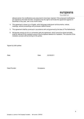 6 
allowed period, the modifications are presumed to have been rejected. If the proposed modifications 
are rejected by the Data Provider, Europeana has the right to terminate this agreement against 31 
December of any year, with a one month notice. 
4. This agreement is drawn up in English, which language shall govern all documents, notices, 
meetings, arbitral proceedings and processes relative thereto. 
5. This agreement shall be construed in accordance with and governed by the laws of The Netherlands. 
6. All disputes arising out of or in connection with this agreement, which cannot be solved amicably, 
shall be referred to the mediation group of the Europeana Network for mediation. The outcome of the 
mediation process will be binding on the parties. 
Signed by both parties: 
Date: Date: 22.09.2011 
Data Provider: Europeana: 
 