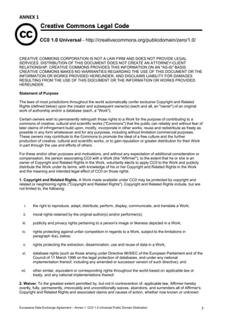 ANNEX1 
CC0 1.0 Universal - http://creativecommons.org/publicdomain/zero/1.0/ 
 
CREATIVE COMMONS CORPORATION IS NOT A LAW FIRM AND DOES NOT PROVIDE LEGAL 
SERVICES. DISTRIBUTION OF THIS DOCUMENT DOES NOT CREATE AN ATTORNEY-CLIENT 
RELATIONSHIP. CREATIVE COMMONS PROVIDES THIS INFORMATION ON AN AS-IS BASIS. 
CREATIVE COMMONS MAKES NO WARRANTIES REGARDING THE USE OF THIS DOCUMENT OR THE 
INFORMATION OR WORKS PROVIDED HEREUNDER, AND DISCLAIMS LIABILITY FOR DAMAGES 
RESULTING FROM THE USE OF THIS DOCUMENT OR THE INFORMATION OR WORKS PROVIDED 
HEREUNDER. 
Statement of Purpose 
The laws of most jurisdictions throughout the world automatically confer exclusive Copyright and Related 
Rights (defined below) upon the creator and subsequent owner(s) (each and all, an owner) of an original 
work of authorship and/or a database (each, a Work). 
Certain owners wish to permanently relinquish those rights to a Work for the purpose of contributing to a 
commons of creative, cultural and scientific works (Commons) that the public can reliably and without fear of 
later claims of infringement build upon, modify, incorporate in other works, reuse and redistribute as freely as 
possible in any form whatsoever and for any purposes, including without limitation commercial purposes. 
These owners may contribute to the Commons to promote the ideal of a free culture and the further 
production of creative, cultural and scientific works, or to gain reputation or greater distribution for their Work 
in part through the use and efforts of others. 
For these and/or other purposes and motivations, and without any expectation of additional consideration or 
compensation, the person associating CC0 with a Work (the Affirmer), to the extent that he or she is an 
owner of Copyright and Related Rights in the Work, voluntarily elects to apply CC0 to the Work and publicly 
distribute the Work under its terms, with knowledge of his or her Copyright and Related Rights in the Work 
and the meaning and intended legal effect of CC0 on those rights. 
1. Copyright and Related Rights. A Work made available under CC0 may be protected by copyright and 
related or neighboring rights (Copyright and Related Rights). Copyright and Related Rights include, but are 
not limited to, the following: 
i. the right to reproduce, adapt, distribute, perform, display, communicate, and translate a Work; 
ii. moral rights retained by the original author(s) and/or performer(s); 
iii. publicity and privacy rights pertaining to a person's image or likeness depicted in a Work; 
iv. rights protecting against unfair competition in regards to a Work, subject to the limitations in 
paragraph 4(a), below; 
v. rights protecting the extraction, dissemination, use and reuse of data in a Work; 
vi. database rights (such as those arising under Directive 96/9/EC of the European Parliament and of the 
Council of 11 March 1996 on the legal protection of databases, and under any national 
implementation thereof, including any amended or successor version of such directive); and 
vii. other similar, equivalent or corresponding rights throughout the world based on applicable law or 
treaty, and any national implementations thereof. 
2. Waiver. To the greatest extent permitted by, but not in contravention of, applicable law, Affirmer hereby 
overtly, fully, permanently, irrevocably and unconditionally waives, abandons, and surrenders all of Affirmer's 
Copyright and Related Rights and associated claims and causes of action, whether now known or unknown 
Europeana Data Exchange Agreement – Annex 1: CC0 1.0 Universal Public Domain Dedication  7 
 