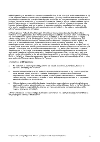 (including existing as well as future claims and causes of action), in the Work (i) in all territories worldwide, (ii) 
for the maximum duration provided by applicable law or treaty (including future time extensions), (iii) in any 
current or future medium and for any number of copies, and (iv) for any purpose whatsoever, including without 
limitation commercial, advertising or promotional purposes (the Waiver). Affirmer makes the Waiver for the 
benefit of each member of the public at large and to the detriment of Affirmer's heirs and successors, fully 
intending that such Waiver shall not be subject to revocation, rescission, cancellation, termination, or any 
other legal or equitable action to disrupt the quiet enjoyment of the Work by the public as contemplated by 
Affirmer's express Statement of Purpose. 
3. Public License Fallback. Should any part of the Waiver for any reason be judged legally invalid or 
ineffective under applicable law, then the Waiver shall be preserved to the maximum extent permitted taking 
into account Affirmer's express Statement of Purpose. In addition, to the extent the Waiver is so judged 
Affirmer hereby grants to each affected person a royalty-free, non transferable, non sublicensable, non 
exclusive, irrevocable and unconditional license to exercise Affirmer's Copyright and Related Rights in the 
Work (i) in all territories worldwide, (ii) for the maximum duration provided by applicable law or treaty 
(including future time extensions), (iii) in any current or future medium and for any number of copies, and (iv) 
for any purpose whatsoever, including without limitation commercial, advertising or promotional purposes (the 
License). The License shall be deemed effective as of the date CC0 was applied by Affirmer to the Work. 
Should any part of the License for any reason be judged legally invalid or ineffective under applicable law, 
such partial invalidity or ineffectiveness shall not invalidate the remainder of the License, and in such case 
Affirmer hereby affirms that he or she will not (i) exercise any of his or her remaining Copyright and Related 
Rights in the Work or (ii) assert any associated claims and causes of action with respect to the Work, in either 
case contrary to Affirmer's express Statement of Purpose. 
4. Limitations and Disclaimers. 
a. No trademark or patent rights held by Affirmer are waived, abandoned, surrendered, licensed or 
Europeana Data Exchange Agreement – Annex 1: CC0 1.0 Universal Public Domain Dedication  
8 
otherwise affected by this document. 
b. Affirmer offers the Work as-is and makes no representations or warranties of any kind concerning the 
Work, express, implied, statutory or otherwise, including without limitation warranties of title, 
merchantability, fitness for a particular purpose, non infringement, or the absence of latent or other 
defects, accuracy, or the present or absence of errors, whether or not discoverable, all to the greatest 
extent permissible under applicable law. 
c. Affirmer disclaims responsibility for clearing rights of other persons that may apply to the Work or any 
use thereof, including without limitation any person's Copyright and Related Rights in the Work. Further, 
Affirmer disclaims responsibility for obtaining any necessary consents, permissions or other rights 
required for any use of the Work. 
Affirmer understands and acknowledges that Creative Commons is not a party to this document and has no 
duty or obligation with respect to this CC0 
 
