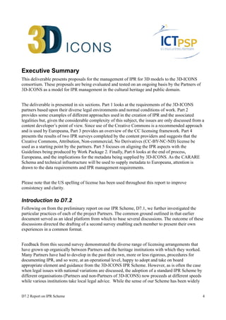 Executive Summary 
This deliverable presents proposals for the management of IPR for 3D models to the 3D-ICONS 
consortium. These proposals are being evaluated and tested on an ongoing basis by the Partners of 
3D-ICONS as a model for IPR management in the cultural heritage and public domain. 
The deliverable is presented in six sections. Part 1 looks at the requirements of the 3D-ICONS 
partners based upon their diverse legal environments and normal conditions of work. Part 2 
provides some examples of different approaches used in the creation of IPR and the associated 
legalities but, given the considerable complexity of this subject, the issues are only discussed from a 
content developer’s point of view. Since use of the Creative Commons is a recommended approach 
and is used by Europeana, Part 3 provides an overview of the CC licensing framework. Part 4 
presents the results of two IPR surveys completed by the content providers and suggests that the 
Creative Commons, Attribution, Non-commercial, No Derivatives (CC-BY-NC-ND) license be 
used as a starting point by the partners. Part 5 focuses on aligning the IPR aspects with the 
Guidelines being produced by Work Package 2. Finally, Part 6 looks at the end of process, 
Europeana, and the implications for the metadata being supplied by 3D-ICONS. As the CARARE 
Schema and technical infrastructure will be used to supply metadata to Europeana, attention is 
drawn to the data requirements and IPR management requirements. 
Please note that the US spelling of license has been used throughout this report to improve 
consistency and clarity. 
Introduction to D7.2 
Following on from the preliminary report on our IPR Scheme, D7.1, we further investigated the 
particular practices of each of the project Partners. The common ground outlined in that earlier 
document served as an ideal platform from which to base several discussions. The outcome of these 
discussions directed the drafting of a second survey enabling each member to present their own 
experiences in a common format. 
Feedback from this second survey demonstrated the diverse range of licensing arrangements that 
have grown up organically between Partners and the heritage institutions with which they worked. 
Many Partners have had to develop in the past their own, more or less rigorous, procedures for 
documenting IPR, and so were, at an operational level, happy to adopt and take on board 
appropriate element and guidance from the 3D-ICONS IPR Scheme. However, as is often the case 
when legal issues with national variations are discussed, the adoption of a standard IPR Scheme by 
different organisations (Partners and non-Partners of 3D-ICONS) now proceeds at different speeds 
while various institutions take local legal advice. While the sense of our Scheme has been widely 
D7.2 Report on IPR Scheme 4 
 