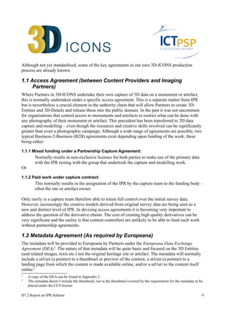 Although not yet standardised, some of the key agreements in our own 3D-ICONS production 
process are already known. 
1.1 Access Agreement (between Content Providers and Imaging 
Partners) 
Where Partners in 3D-ICONS undertake their own capture of 3D data on a monument or artefact, 
this is normally undertaken under a specific access agreement. This is a separate matter from IPR 
but is nevertheless a crucial element in the authority chain that will allow Partners to create 3D-Entities 
and 3D-Details and release these into the public domain. In the past it was not uncommon 
for organisations that control access to monuments and artefacts to restrict what can be done with 
any photography of their monument or artefact. This precedent has been transferred to 3D data 
capture and modelling – even though the resources and creative skills involved can be significantly 
greater than even a photographic campaign. Although a wide range of agreements are possible, two 
typical Business-2-Business (B2B) agreements exist depending upon funding of the work, these 
being either: 
1.1.1 Mixed funding under a Partnership Capture Agreement: 
Normally results in non-exclusive licenses for both parties to make use of the primary data 
with the IPR resting with the group that undertook the capture and modelling work. 
Or 
1.1.2 Paid work under capture contract: 
This normally results in the assignation of the IPR by the capture team to the funding body – 
often the site or artefact owner. 
Only rarely is a capture team therefore able to retain full control over the initial survey data. 
However, increasingly the creative models derived from original survey data are being seen as a 
new and distinct level of IPR. In devising access agreements it is becoming very important to 
address the question of the derivative chains. The cost of creating high quality derivatives can be 
very significant and the reality is that content controllers are unlikely to be able to fund such work 
without partnership agreements. 
1.2 Metadata Agreement (As required by Europeana) 
The metadata will be provided to Europeana by Partners under the Europeana Data Exchange 
Agreement (DEA)3. The nature of that metadata will be quite basic and focused on the 3D Entities 
(and related images, texts etc.) not the original heritage site or artefact. The metadata will normally 
include a url/uri (a pointer) to a thumbnail or preview of the content, a url/uri (a pointer) to a 
landing page from which the content is made available online, and/or a url/uri to the content itself 
online.4 
3 A copy of the DEA can be found in Appendix 2 
4 The metadata doesn’t include the thumbnail, nor is the thumbnail covered by the requirement for the metadata to be 
placed under the CC0 license. 
D7.2 Report on IPR Scheme 9 
 