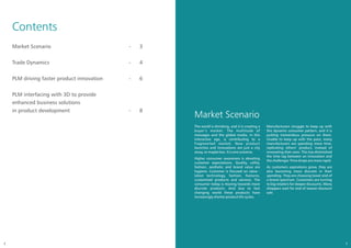 Contents
    Market Scenario                         -   3


    Trade Dynamics                          -   4


    PLM driving faster product innovation   -   6


    PLM interfacing with 3D to provide
    enhanced business solutions
    in product development                  -   8
                                                    Market Scenario
                                                    The world is shrinking, and it is creating a   Manufacturers struggle to keep up with
                                                    buyer’s market. The multitude of               this dynamic consumer pattern, and it is
                                                    messages and the global media, in this         putting tremendous pressure on them.
                                                    interactive age, is contributing to a          Unable to keep up with the pace, many
                                                    fragmented market. New product                 manufacturers are spending more time,
                                                    launches and innovations are just a city       replicating others’ product, instead of
                                                    away, or maybe less. It is one universe.       innovating their own. This has diminished
                                                                                                   the time lag between an innovation and
                                                    Higher consumer awareness is elevating
                                                                                                   the challenger. Price drops are more rapid.
                                                    customer expectations. Quality, utility,
                                                    fashion, aesthetic and brand value are         As customers aspirations grow, they are
                                                    hygiene. Customer is focused on value -        also becoming more discrete in their
                                                    latest technology, fashion, features,          spending. They are choosing lower end of
                                                    customized products and services. The          a brand spectrum. Customers are turning
                                                    consumer today is moving towards more          to big retailers for deeper discounts. Many
                                                    discrete products. And due to fast             shoppers wait for end of season discount
                                                    changing world these products have             sale.
                                                    increasingly shorter product life cycles.




2                                                                                                                                                3
 