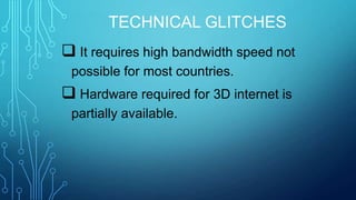 TECHNICAL GLITCHES

 It requires high bandwidth speed not
possible for most countries.

 Hardware required for 3D internet is
partially available.

 