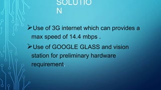 SOLUTIO
N
Use of 3G internet which can provides a
max speed of 14.4 mbps .

Use of GOOGLE GLASS and vision
station for preliminary hardware
requirement.

 