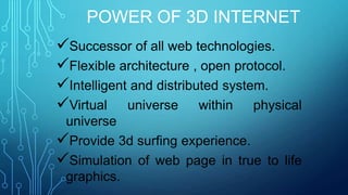 POWER OF 3D INTERNET
Successor of all web technologies.
Flexible architecture , open protocol.
Intelligent and distributed system.
Virtual universe within physical
universe
Provide 3d surfing experience.
Simulation of web page in true to life
graphics.

 