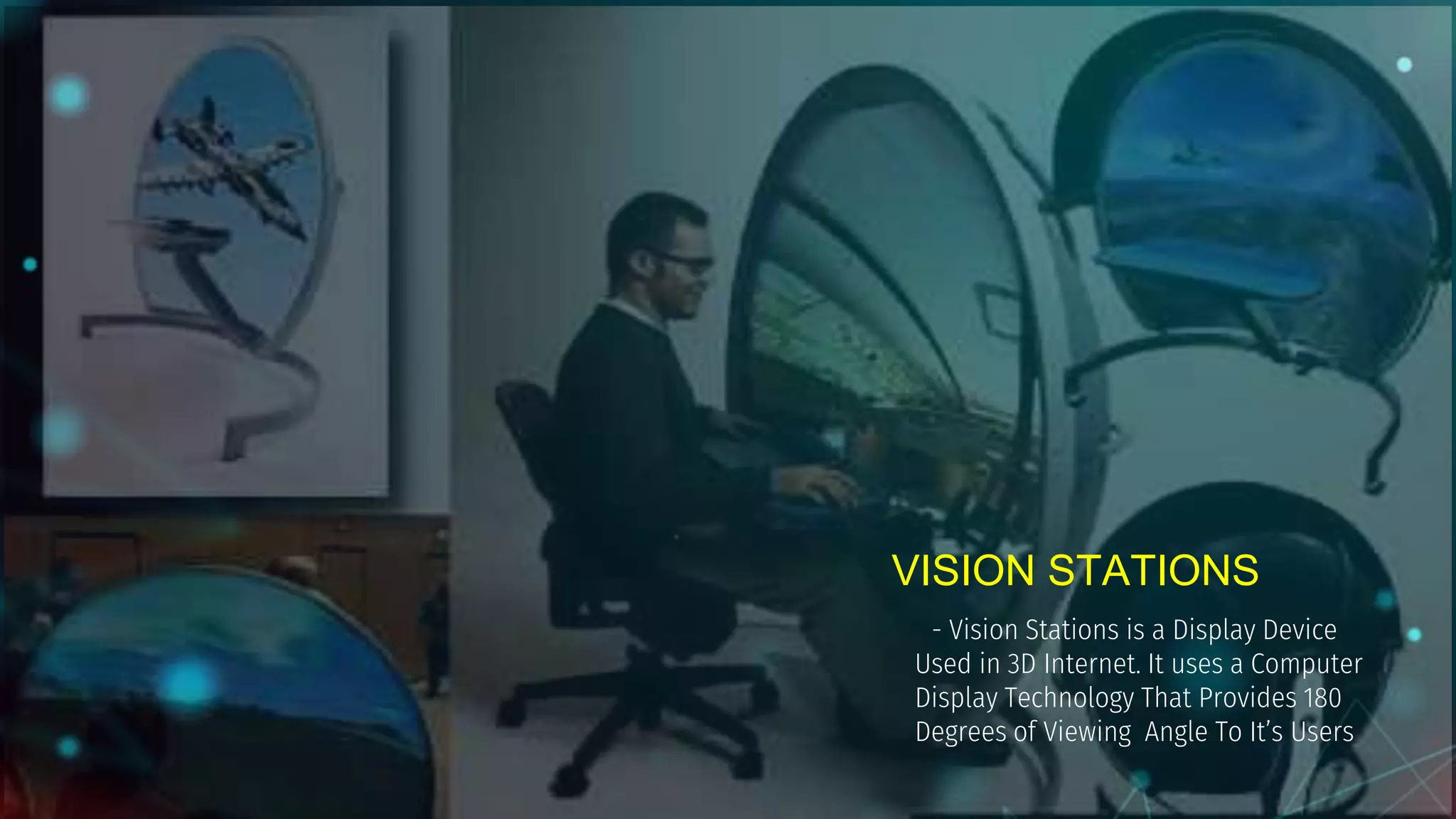 VISION STATIONS
- Vision Stations is a Display Device
Used in 3D Internet. It uses a Computer
Display Technology That Provides 180
Degrees of Viewing Angle To It’s Users
 