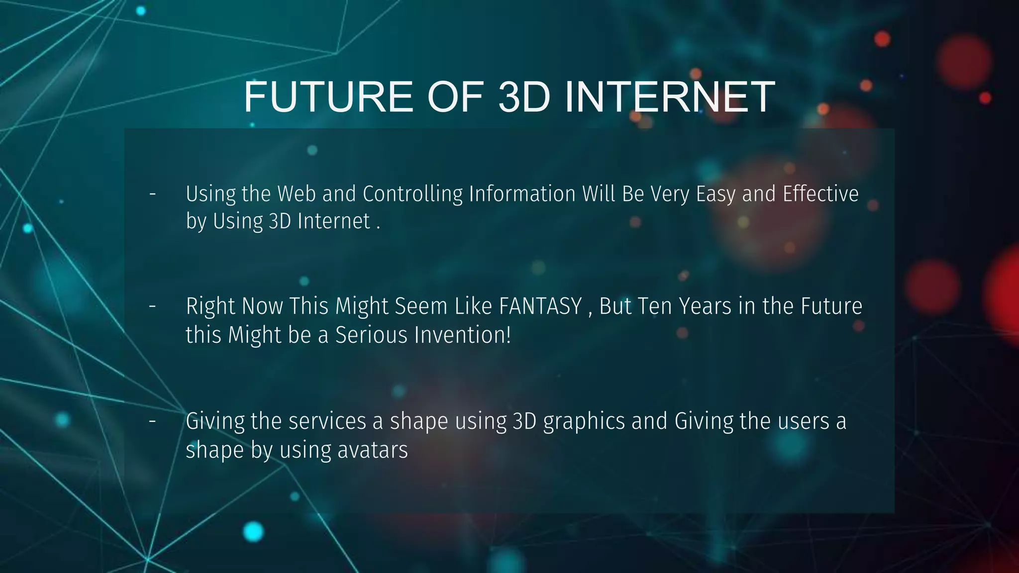 FUTURE OF 3D INTERNET
- Using the Web and Controlling Information Will Be Very Easy and Effective
by Using 3D Internet .
- Right Now This Might Seem Like FANTASY , But Ten Years in the Future
this Might be a Serious Invention!
- Giving the services a shape using 3D graphics and Giving the users a
shape by using avatars
 