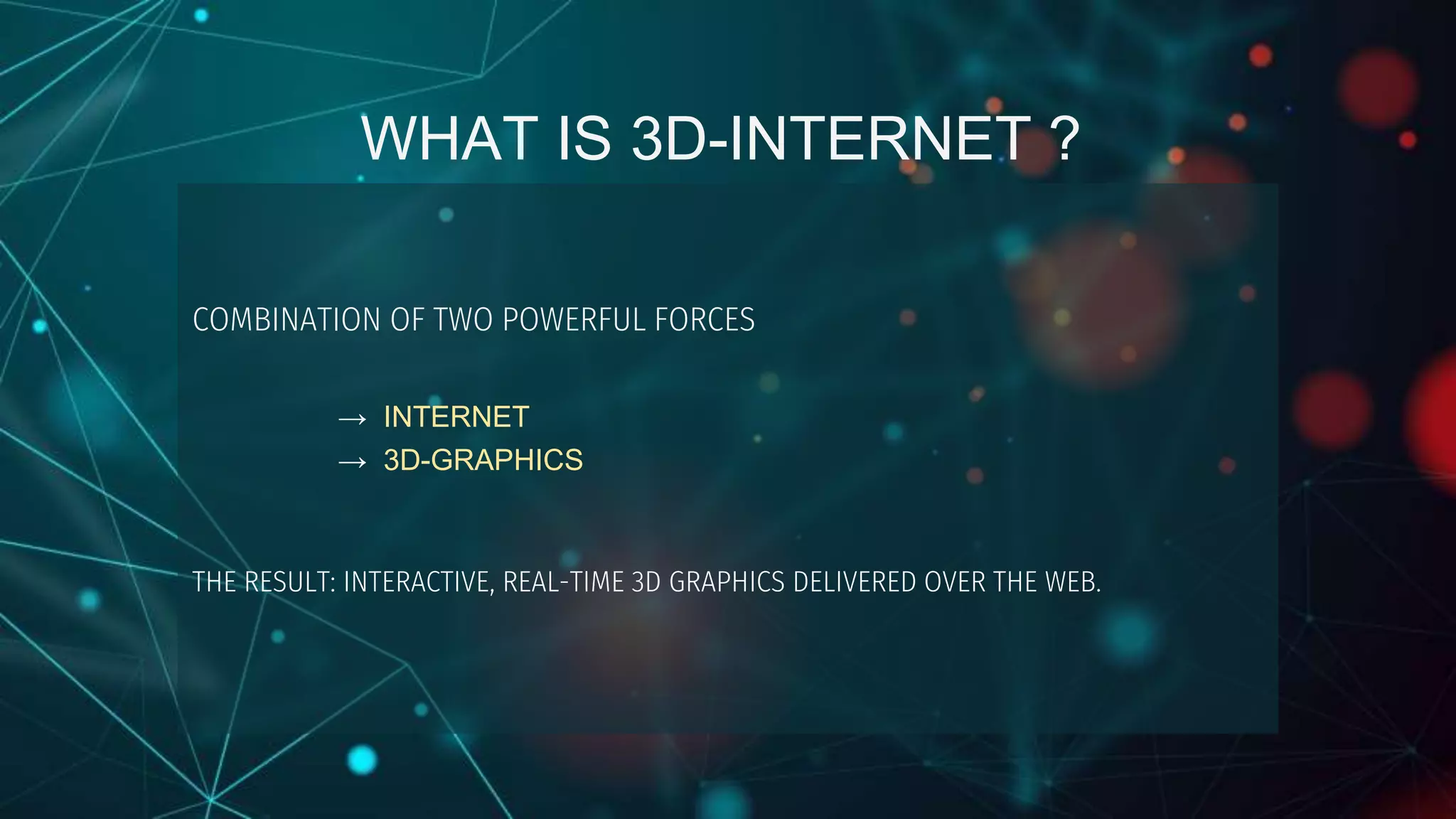 WHAT IS 3D-INTERNET ?
COMBINATION OF TWO POWERFUL FORCES
→ INTERNET
→ 3D-GRAPHICS
THE RESULT: INTERACTIVE, REAL-TIME 3D GRAPHICS DELIVERED OVER THE WEB.
 
