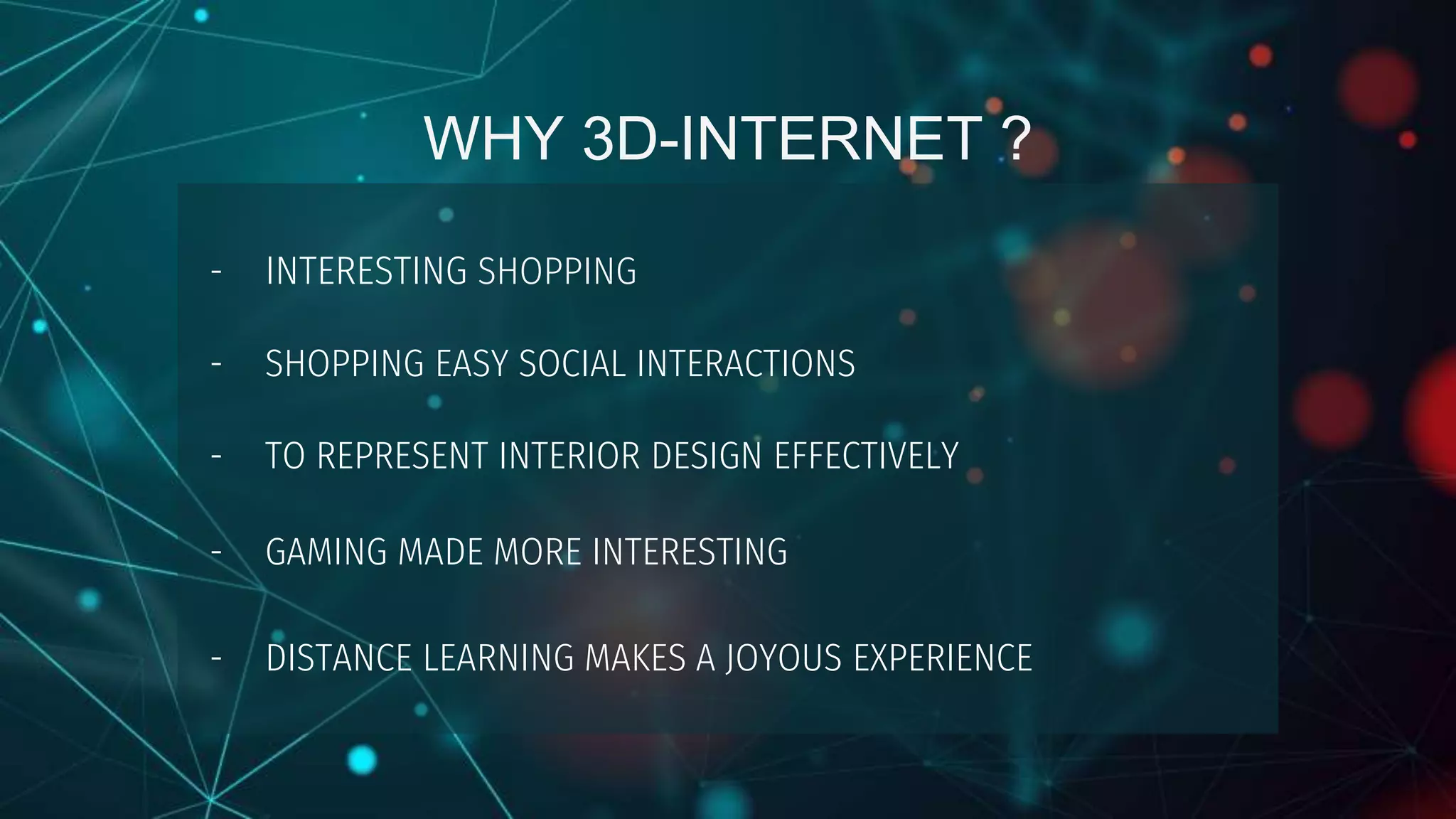 WHY 3D-INTERNET ?
- INTERESTING SHOPPING
- SHOPPING EASY SOCIAL INTERACTIONS
- TO REPRESENT INTERIOR DESIGN EFFECTIVELY
- GAMING MADE MORE INTERESTING
- DISTANCE LEARNING MAKES A JOYOUS EXPERIENCE
 