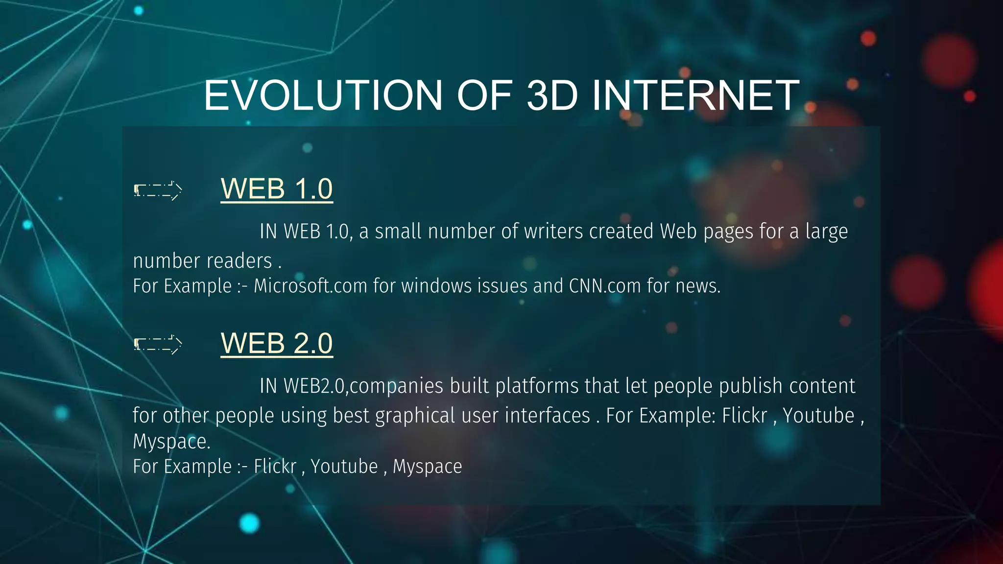 WEB 1.0
IN WEB 1.0, a small number of writers created Web pages for a large
number readers .
For Example :- Microsoft.com for windows issues and CNN.com for news.
WEB 2.0
IN WEB2.0,companies built platforms that let people publish content
for other people using best graphical user interfaces . For Example: Flickr , Youtube ,
Myspace.
For Example :- Flickr , Youtube , Myspace
EVOLUTION OF 3D INTERNET
 