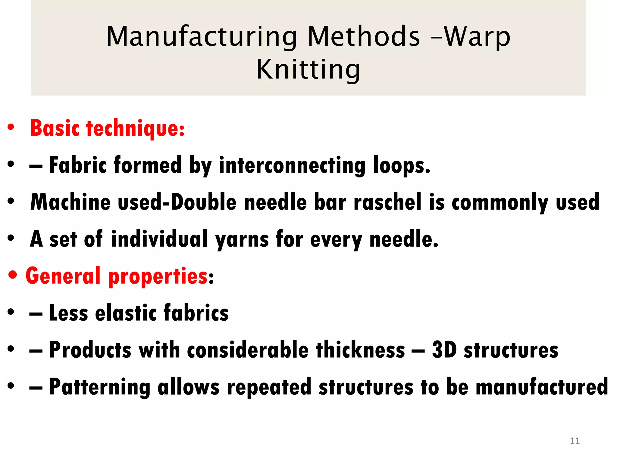 Manufacturing Methods –Warp
Knitting
• Basic technique:
• – Fabric formed by interconnecting loops.
• Machine used-Double needle bar raschel is commonly used
• A set of individual yarns for every needle.
• General properties:
• – Less elastic fabrics
• – Products with considerable thickness – 3D structures
• – Patterning allows repeated structures to be manufactured
11
 