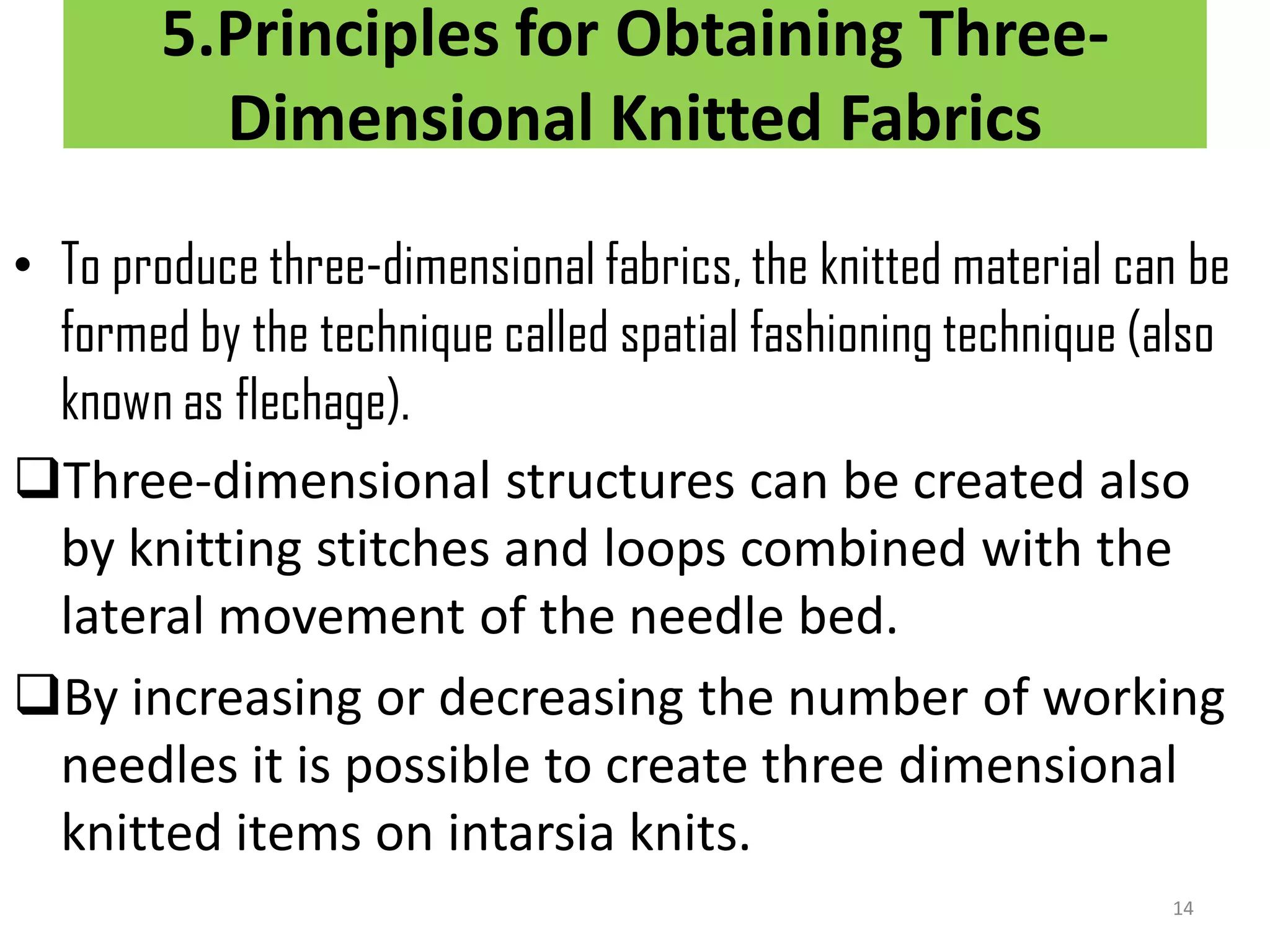 5.Principles for Obtaining Three-
Dimensional Knitted Fabrics
• To produce three-dimensional fabrics, the knitted material can be
formed by the technique called spatial fashioning technique (also
known as flechage).
Three-dimensional structures can be created also
by knitting stitches and loops combined with the
lateral movement of the needle bed.
By increasing or decreasing the number of working
needles it is possible to create three dimensional
knitted items on intarsia knits.
14
 
