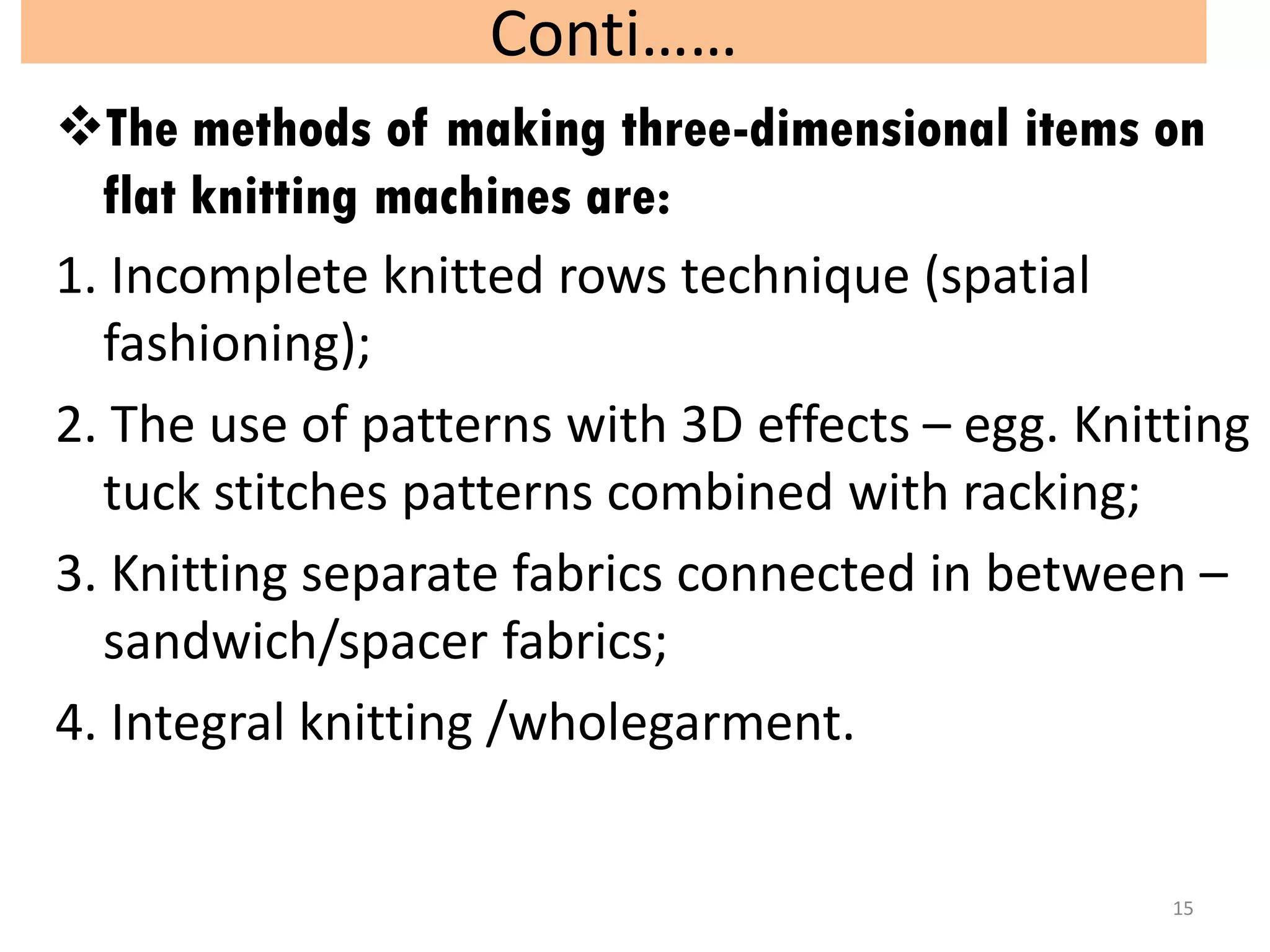 Conti……
The methods of making three-dimensional items on
flat knitting machines are:
1. Incomplete knitted rows technique (spatial
fashioning);
2. The use of patterns with 3D effects – egg. Knitting
tuck stitches patterns combined with racking;
3. Knitting separate fabrics connected in between –
sandwich/spacer fabrics;
4. Integral knitting /wholegarment.
15
 