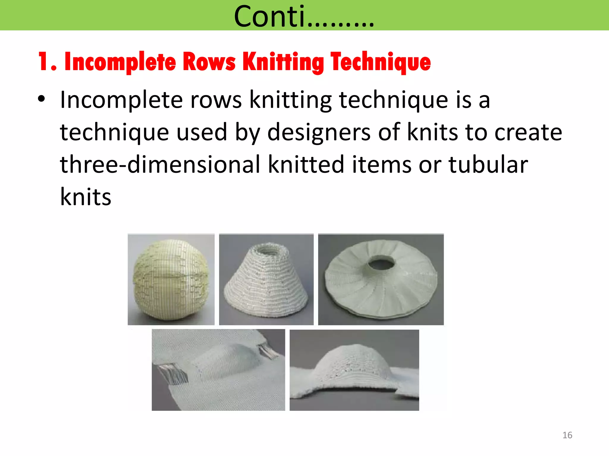 Conti………
1. Incomplete Rows Knitting Technique
• Incomplete rows knitting technique is a
technique used by designers of knits to create
three-dimensional knitted items or tubular
knits
16
 