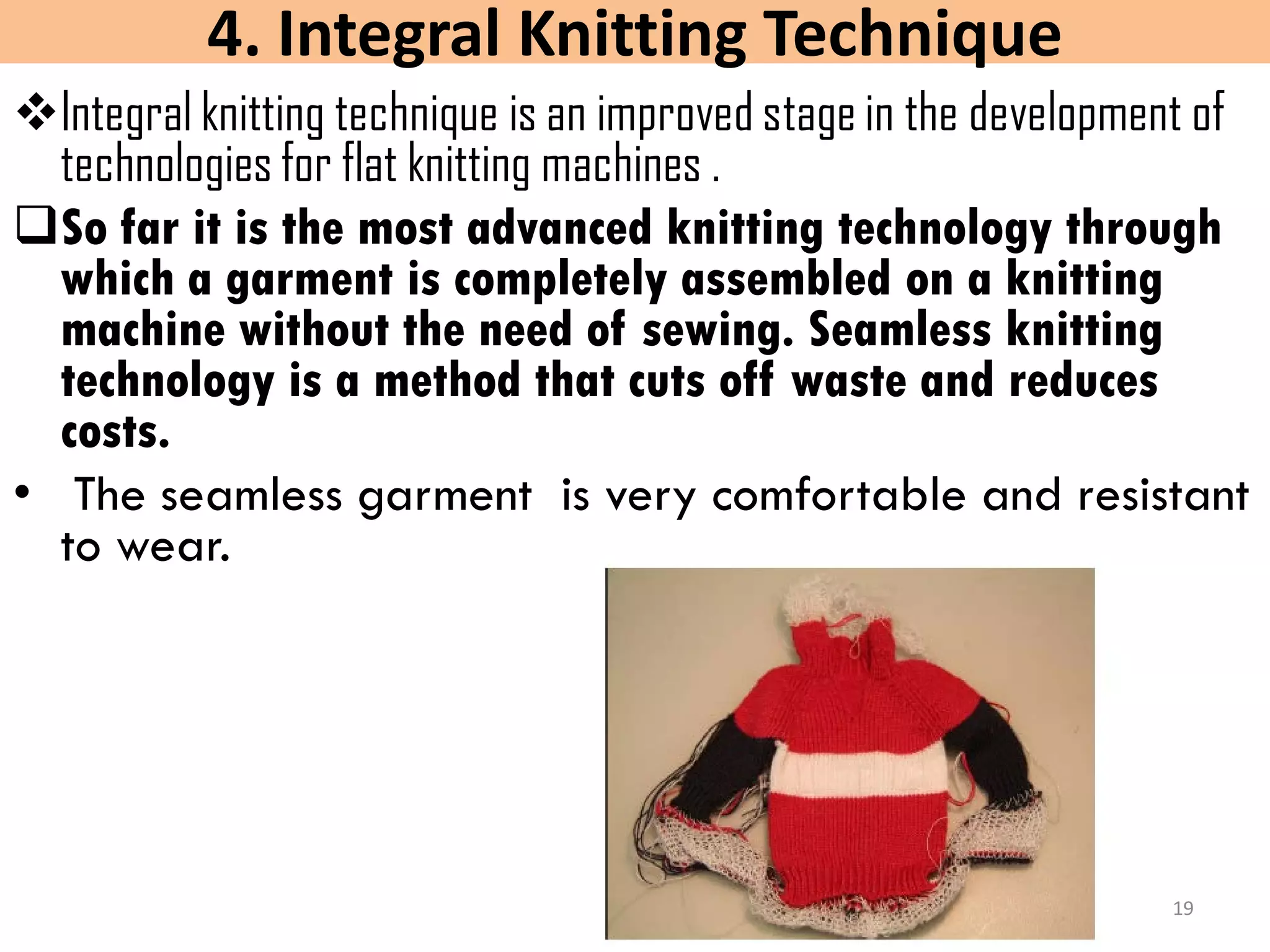 4. Integral Knitting Technique
Integral knitting technique is an improved stage in the development of
technologies for flat knitting machines .
So far it is the most advanced knitting technology through
which a garment is completely assembled on a knitting
machine without the need of sewing. Seamless knitting
technology is a method that cuts off waste and reduces
costs.
• The seamless garment is very comfortable and resistant
to wear.
19
 