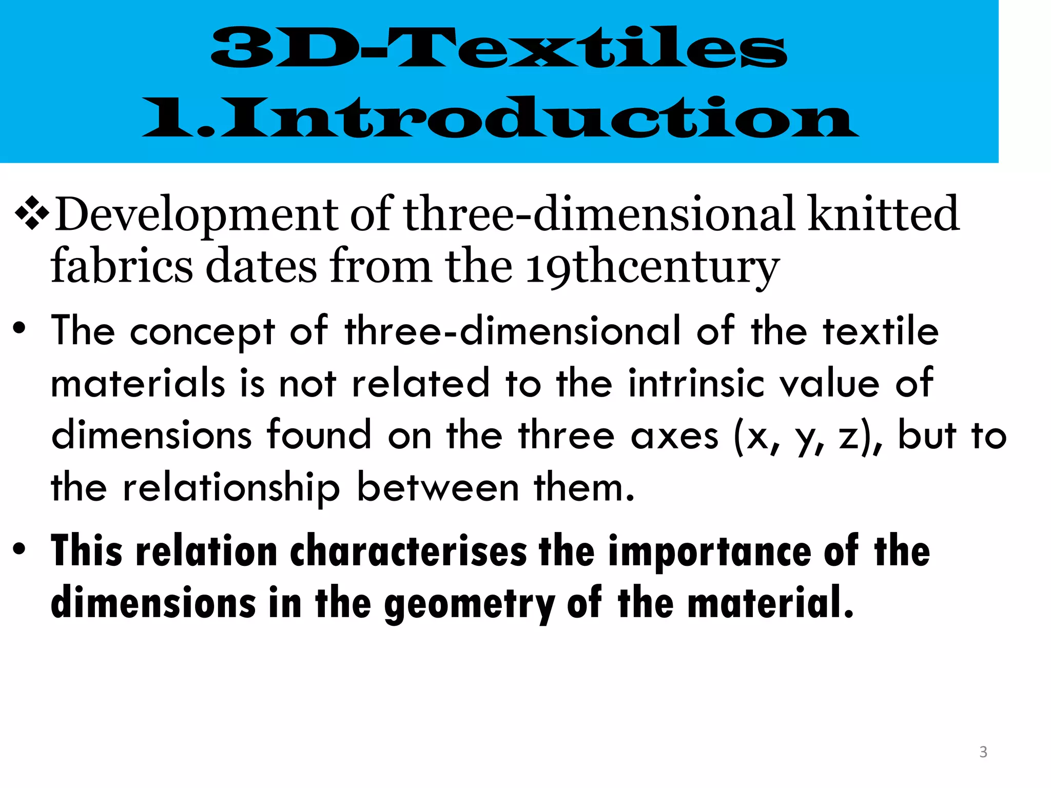 3D-Textiles
1.Introduction
Development of three-dimensional knitted
fabrics dates from the 19thcentury
• The concept of three-dimensional of the textile
materials is not related to the intrinsic value of
dimensions found on the three axes (x, y, z), but to
the relationship between them.
• This relation characterises the importance of the
dimensions in the geometry of the material.
3
 