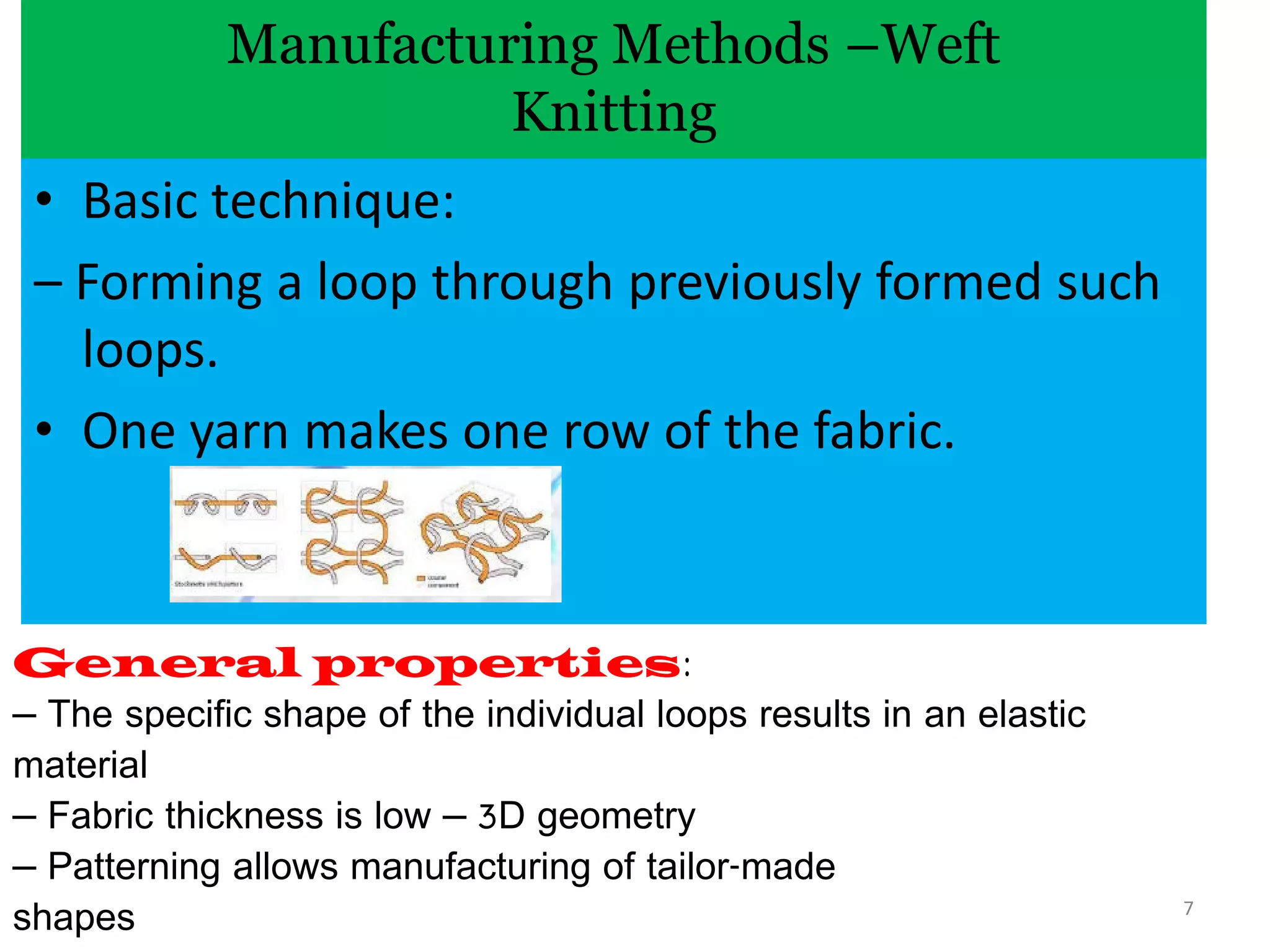 Manufacturing Methods –Weft
Knitting
• Basic technique:
– Forming a loop through previously formed such
loops.
• One yarn makes one row of the fabric.
General properties:
– The specific shape of the individual loops results in an elastic
material
– Fabric thickness is low – 3D geometry
– Patterning allows manufacturing of tailor-made
shapes 7
 