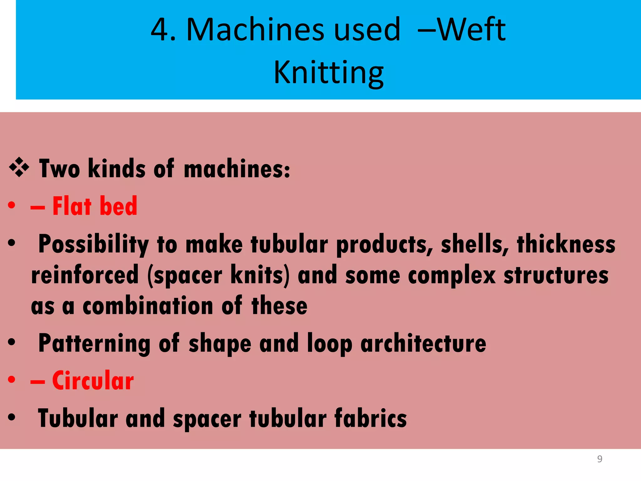 4. Machines used –Weft
Knitting
 Two kinds of machines:
• – Flat bed
• Possibility to make tubular products, shells, thickness
reinforced (spacer knits) and some complex structures
as a combination of these
• Patterning of shape and loop architecture
• – Circular
• Tubular and spacer tubular fabrics
9
 