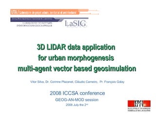 3D LIDAR data application  for urban morphogenesis  multi-agent vector based geosimulation Vitor Silva, Dr. Corinne Plazanet, Cláudio Carneiro,  Pr. François Golay 2008 ICCSA conference GEOG-AN-MOD session  2008 July the 2 nd   