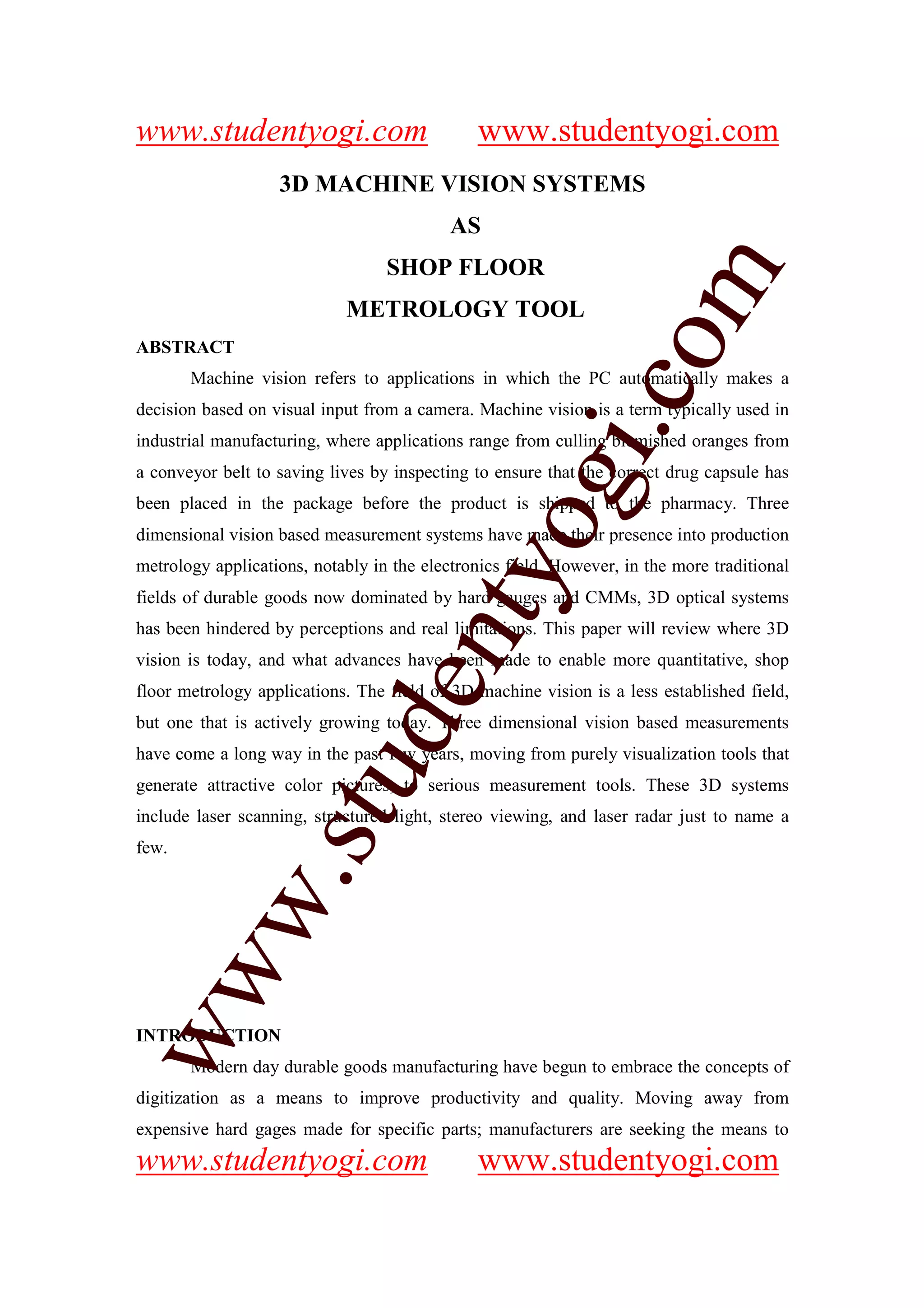 www.studentyogi.com                            www.studentyogi.com
                   3D MACHINE VISION SYSTEMS
                                           AS
                                  SHOP FLOOR




                       co om
                            METROLOGY TOOL




                          m
ABSTRACT
       Machine vision refers to applications in which the PC automatically makes a




                    gi. .c
decision based on visual input from a camera. Machine vision is a term typically used in
industrial manufacturing, where applications range from culling blemished oranges from




                  oogi
a conveyor belt to saving lives by inspecting to ensure that the correct drug capsule has
been placed in the package before the product is shipped to the pharmacy. Three
dimensional vision based measurement systems have made their presence into production
metrology applications, notably in the electronics field. However, in the more traditional
               ntyy
fields of durable goods now dominated by hard gauges and CMMs, 3D optical systems
             eent
has been hindered by perceptions and real limitations. This paper will review where 3D
vision is today, and what advances have been made to enable more quantitative, shop
floor metrology applications. The field of 3D machine vision is a less established field,
but one that is actively growing today. Three dimensional vision based measurements
        t t dd


have come a long way in the past few years, moving from purely visualization tools that
     ssuu


generate attractive color pictures, to serious measurement tools. These 3D systems
include laser scanning, structured light, stereo viewing, and laser radar just to name a
few.
   w. .
   w
ww
ww




INTRODUCTION
       Modern day durable goods manufacturing have begun to embrace the concepts of
digitization as a means to improve productivity and quality. Moving away from
expensive hard gages made for specific parts; manufacturers are seeking the means to
www.studentyogi.com                            www.studentyogi.com
 