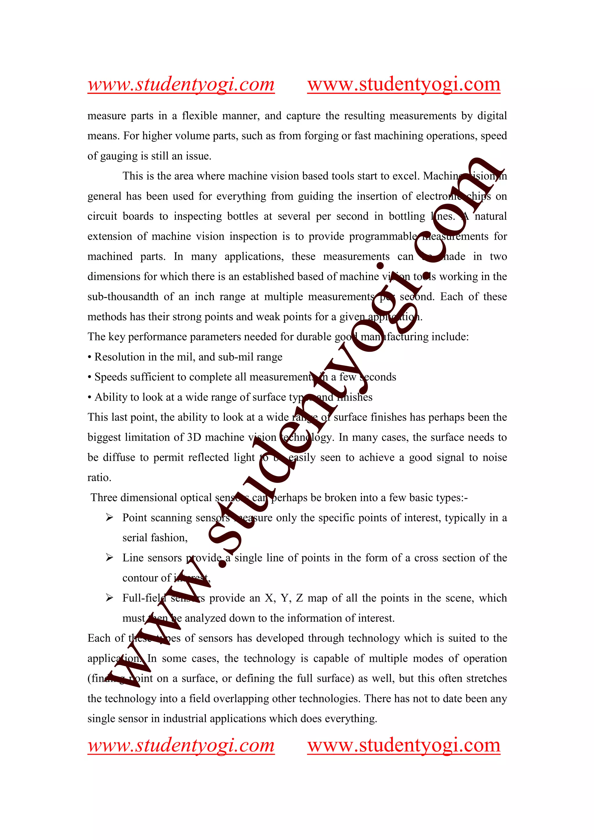 www.studentyogi.com                             www.studentyogi.com
measure parts in a flexible manner, and capture the resulting measurements by digital
means. For higher volume parts, such as from forging or fast machining operations, speed
of gauging is still an issue.




                                                                    m
         This is the area where machine vision based tools start to excel. Machine vision in
general has been used for everything from guiding the insertion of electronic chips on
circuit boards to inspecting bottles at several per second in bottling lines. A natural




                                                                  co
extension of machine vision inspection is to provide programmable measurements for
machined parts. In many applications, these measurements can be made in two




                                                        gi.
dimensions for which there is an established based of machine vision tools working in the
sub-thousandth of an inch range at multiple measurements per second. Each of these
methods has their strong points and weak points for a given application.
                                             tyo
The key performance parameters needed for durable good manufacturing include:
• Resolution in the mil, and sub-mil range
• Speeds sufficient to complete all measurements in a few seconds
• Ability to look at a wide range of surface types and finishes
                                    en
This last point, the ability to look at a wide range of surface finishes has perhaps been the
biggest limitation of 3D machine vision technology. In many cases, the surface needs to
be diffuse to permit reflected light to be easily seen to achieve a good signal to noise
                          d

ratio.
                      stu


Three dimensional optical sensors can perhaps be broken into a few basic types:-
         Point scanning sensors measure only the specific points of interest, typically in a
         serial fashion,
         Line sensors provide a single line of points in the form of a cross section of the
            w.




         contour of interest,
         Full-field sensors provide an X, Y, Z map of all the points in the scene, which
         must then be analyzed down to the information of interest.
ww




Each of these types of sensors has developed through technology which is suited to the
application. In some cases, the technology is capable of multiple modes of operation
(finding point on a surface, or defining the full surface) as well, but this often stretches
the technology into a field overlapping other technologies. There has not to date been any
single sensor in industrial applications which does everything.

www.studentyogi.com                             www.studentyogi.com
 