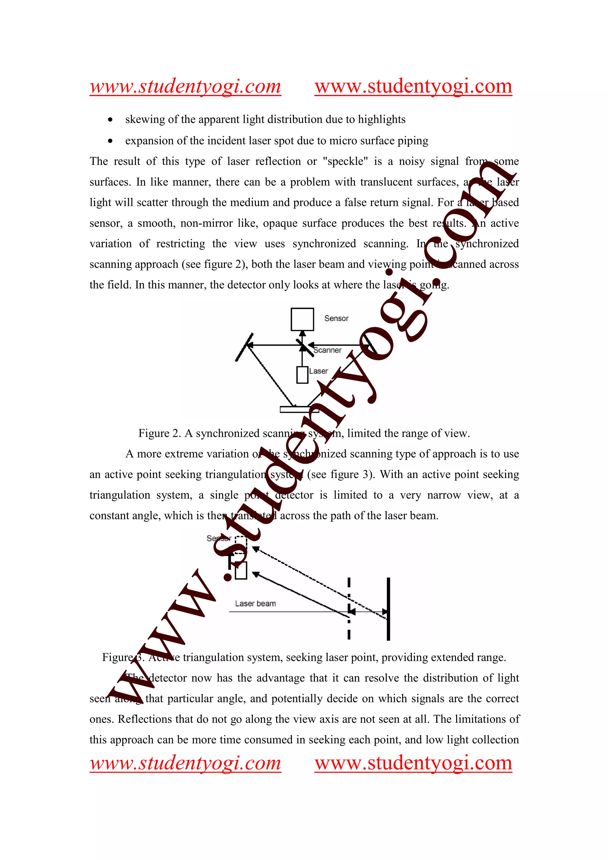 www.studentyogi.com                              www.studentyogi.com
   •   skewing of the apparent light distribution due to highlights
   •   expansion of the incident laser spot due to micro surface piping
The result of this type of laser reflection or "speckle" is a noisy signal from some




                                                                    m
surfaces. In like manner, there can be a problem with translucent surfaces, as the laser
light will scatter through the medium and produce a false return signal. For a laser based
sensor, a smooth, non-mirror like, opaque surface produces the best results. An active




                                                                  co
variation of restricting the view uses synchronized scanning. In the synchronized
scanning approach (see figure 2), both the laser beam and viewing point is scanned across




                                                         gi.
the field. In this manner, the detector only looks at where the laser is going.



                                             tyo
                                    en
          Figure 2. A synchronized scanning system, limited the range of view.
       A more extreme variation of the synchronized scanning type of approach is to use
an active point seeking triangulation system (see figure 3). With an active point seeking
                        d

triangulation system, a single point detector is limited to a very narrow view, at a
                    stu


constant angle, which is then translated across the path of the laser beam.
           w.
ww




  Figure 3. Active triangulation system, seeking laser point, providing extended range.
       The detector now has the advantage that it can resolve the distribution of light
seen along that particular angle, and potentially decide on which signals are the correct
ones. Reflections that do not go along the view axis are not seen at all. The limitations of
this approach can be more time consumed in seeking each point, and low light collection

www.studentyogi.com                              www.studentyogi.com
 
