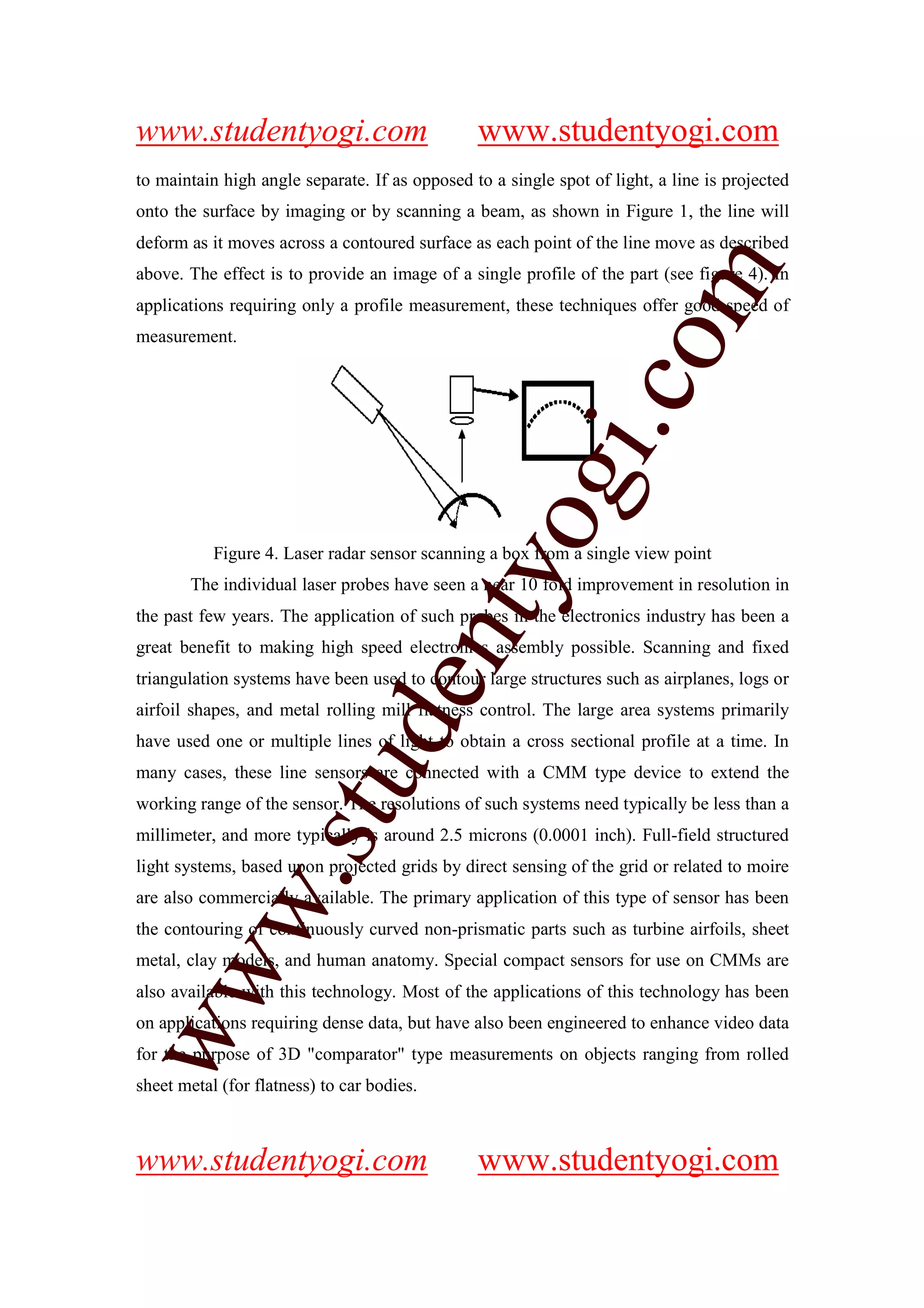 www.studentyogi.com                             www.studentyogi.com
to maintain high angle separate. If as opposed to a single spot of light, a line is projected
onto the surface by imaging or by scanning a beam, as shown in Figure 1, the line will
deform as it moves across a contoured surface as each point of the line move as described




                                                                   m
above. The effect is to provide an image of a single profile of the part (see figure 4). In
applications requiring only a profile measurement, these techniques offer good speed of
measurement.




                                                                 co
                                                        gi.
                                            tyo
           Figure 4. Laser radar sensor scanning a box from a single view point
       The individual laser probes have seen a near 10 fold improvement in resolution in
the past few years. The application of such probes in the electronics industry has been a
                                    en
great benefit to making high speed electronics assembly possible. Scanning and fixed
triangulation systems have been used to contour large structures such as airplanes, logs or
airfoil shapes, and metal rolling mill flatness control. The large area systems primarily
                         d

have used one or multiple lines of light to obtain a cross sectional profile at a time. In
                     stu


many cases, these line sensors are connected with a CMM type device to extend the
working range of the sensor. The resolutions of such systems need typically be less than a
millimeter, and more typically is around 2.5 microns (0.0001 inch). Full-field structured
light systems, based upon projected grids by direct sensing of the grid or related to moire
           w.




are also commercially available. The primary application of this type of sensor has been
the contouring of continuously curved non-prismatic parts such as turbine airfoils, sheet
metal, clay models, and human anatomy. Special compact sensors for use on CMMs are
ww




also available with this technology. Most of the applications of this technology has been
on applications requiring dense data, but have also been engineered to enhance video data
for the purpose of 3D "comparator" type measurements on objects ranging from rolled
sheet metal (for flatness) to car bodies.



www.studentyogi.com                             www.studentyogi.com
 