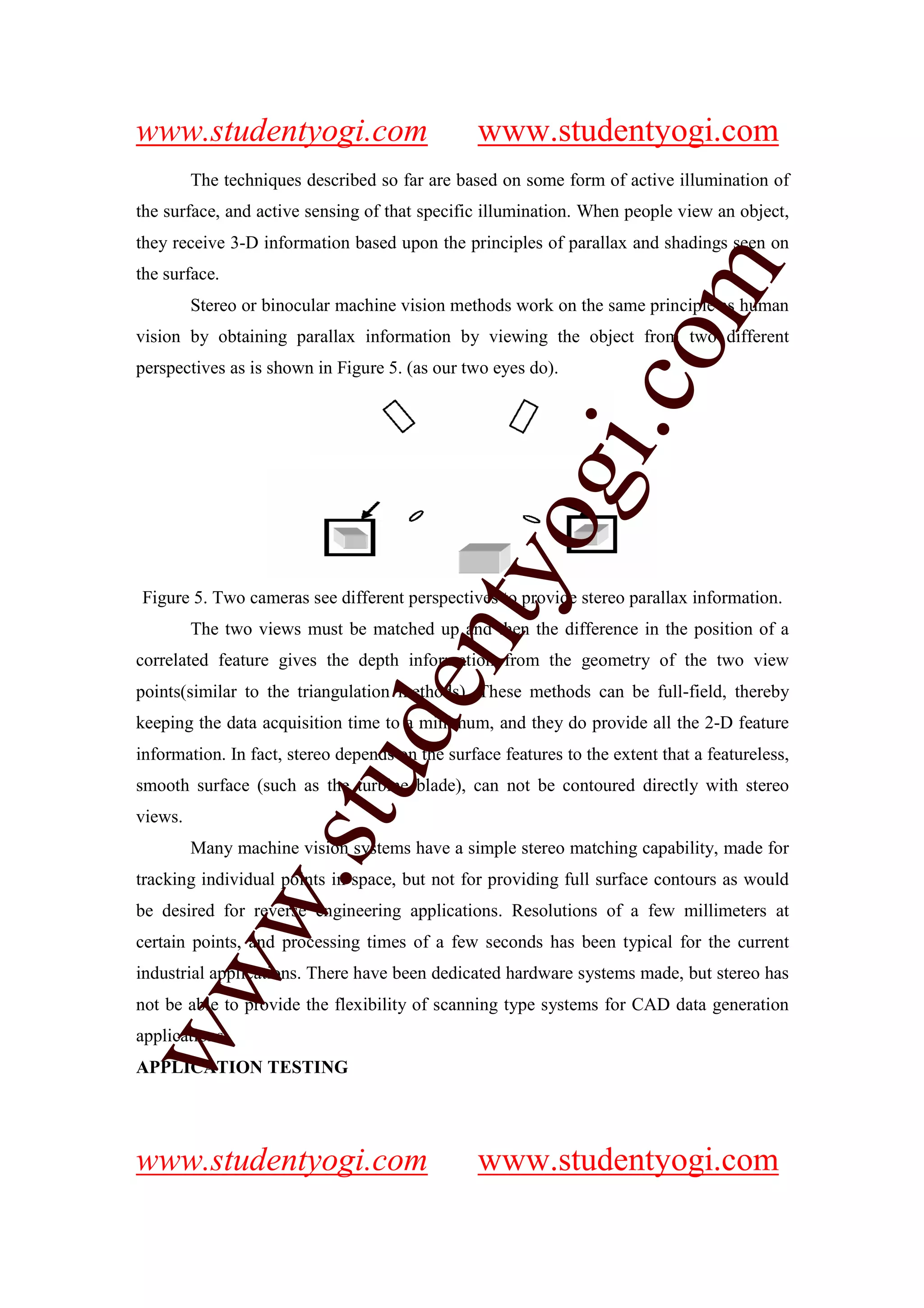 www.studentyogi.com                              www.studentyogi.com
         The techniques described so far are based on some form of active illumination of
the surface, and active sensing of that specific illumination. When people view an object,
they receive 3-D information based upon the principles of parallax and shadings seen on




                                                                    m
the surface.
         Stereo or binocular machine vision methods work on the same principle as human
vision by obtaining parallax information by viewing the object from two different




                                                                  co
perspectives as is shown in Figure 5. (as our two eyes do).




                                                        gi.
                                            tyo
Figure 5. Two cameras see different perspectives to provide stereo parallax information.
         The two views must be matched up and then the difference in the position of a
                                    en
correlated feature gives the depth information from the geometry of the two view
points(similar to the triangulation methods). These methods can be full-field, thereby
keeping the data acquisition time to a minimum, and they do provide all the 2-D feature
                        d

information. In fact, stereo depends on the surface features to the extent that a featureless,
                    stu


smooth surface (such as the turbine blade), can not be contoured directly with stereo
views.
         Many machine vision systems have a simple stereo matching capability, made for
            w.




tracking individual points in space, but not for providing full surface contours as would
be desired for reverse engineering applications. Resolutions of a few millimeters at
certain points, and processing times of a few seconds has been typical for the current
ww




industrial applications. There have been dedicated hardware systems made, but stereo has
not be able to provide the flexibility of scanning type systems for CAD data generation
applications.
APPLICATION TESTING




www.studentyogi.com                              www.studentyogi.com
 