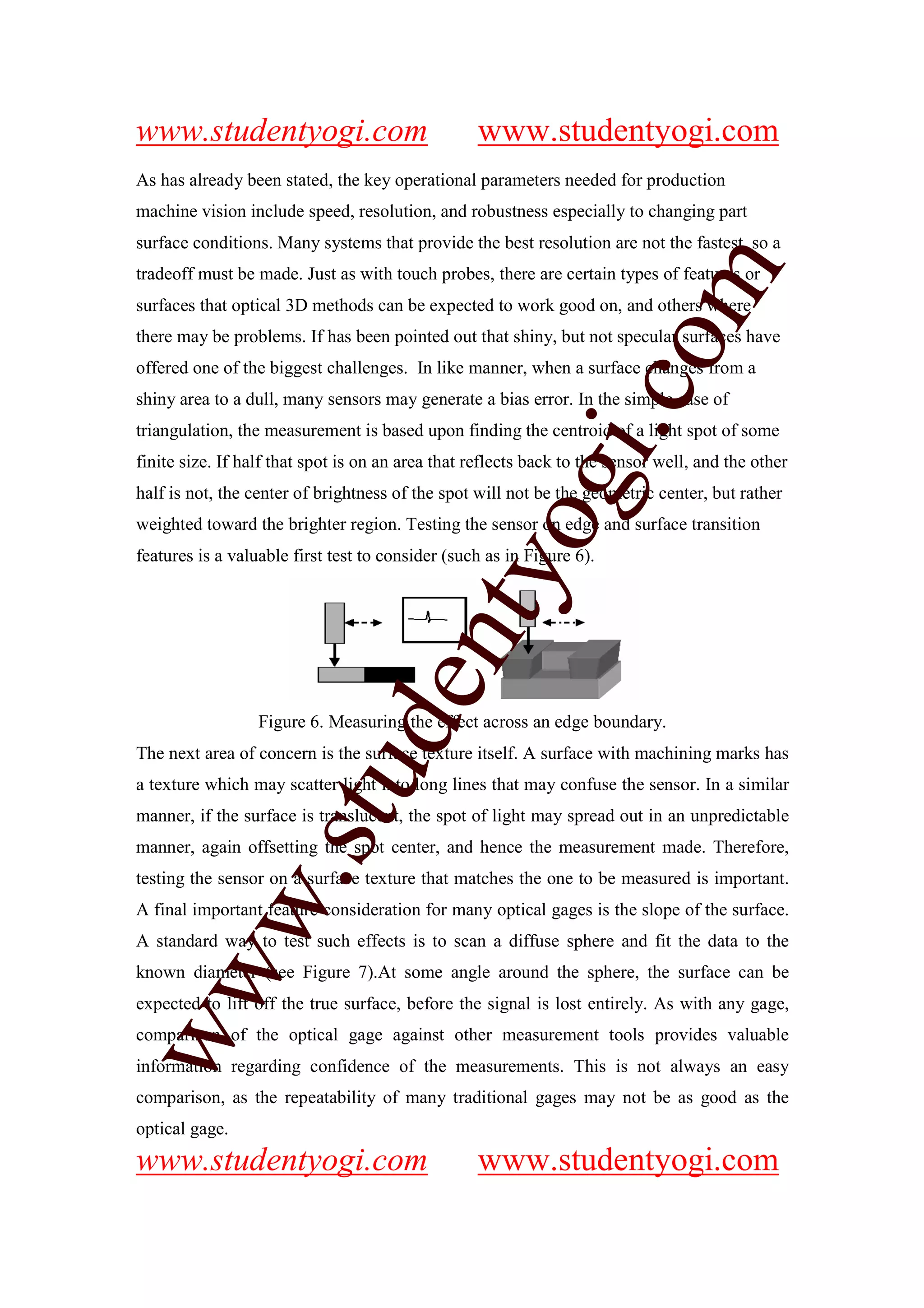 www.studentyogi.com                               www.studentyogi.com
As has already been stated, the key operational parameters needed for production
machine vision include speed, resolution, and robustness especially to changing part
surface conditions. Many systems that provide the best resolution are not the fastest, so a




                                                                         m
tradeoff must be made. Just as with touch probes, there are certain types of features or
surfaces that optical 3D methods can be expected to work good on, and others where
there may be problems. If has been pointed out that shiny, but not specular surfaces have




                                                                       co
offered one of the biggest challenges. In like manner, when a surface changes from a
shiny area to a dull, many sensors may generate a bias error. In the simple case of




                                                          gi.
triangulation, the measurement is based upon finding the centroid of a light spot of some
finite size. If half that spot is on an area that reflects back to the sensor well, and the other
half is not, the center of brightness of the spot will not be the geometric center, but rather
                                              tyo
weighted toward the brighter region. Testing the sensor on edge and surface transition
features is a valuable first test to consider (such as in Figure 6).
                                     en

                  Figure 6. Measuring the effect across an edge boundary.
                         d

The next area of concern is the surface texture itself. A surface with machining marks has
                     stu


a texture which may scatter light into long lines that may confuse the sensor. In a similar
manner, if the surface is translucent, the spot of light may spread out in an unpredictable
manner, again offsetting the spot center, and hence the measurement made. Therefore,
            w.




testing the sensor on a surface texture that matches the one to be measured is important.
A final important feature consideration for many optical gages is the slope of the surface.
A standard way to test such effects is to scan a diffuse sphere and fit the data to the
ww




known diameter (see Figure 7).At some angle around the sphere, the surface can be
expected to lift off the true surface, before the signal is lost entirely. As with any gage,
comparison of the optical gage against other measurement tools provides valuable
information regarding confidence of the measurements. This is not always an easy
comparison, as the repeatability of many traditional gages may not be as good as the
optical gage.
www.studentyogi.com                               www.studentyogi.com
 