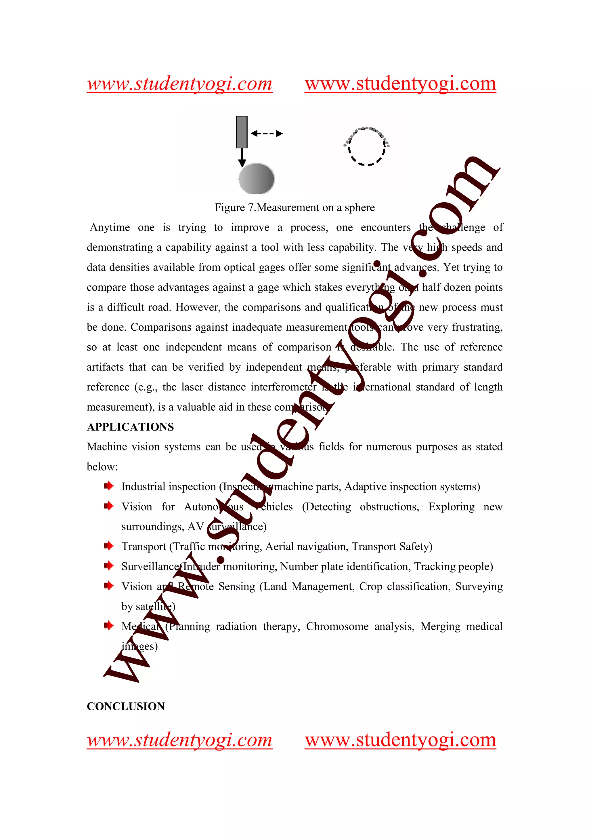 www.studentyogi.com                             www.studentyogi.com




                                                                  m
                             Figure 7.Measurement on a sphere




                                                                co
Anytime one is trying to improve a process, one encounters the challenge of
demonstrating a capability against a tool with less capability. The very high speeds and
data densities available from optical gages offer some significant advances. Yet trying to




                                                       gi.
compare those advantages against a gage which stakes everything on a half dozen points
is a difficult road. However, the comparisons and qualification of the new process must
be done. Comparisons against inadequate measurement tools can prove very frustrating,
                                            tyo
so at least one independent means of comparison is desirable. The use of reference
artifacts that can be verified by independent means, preferable with primary standard
reference (e.g., the laser distance interferometer is the international standard of length
                                    en
measurement), is a valuable aid in these comparison.
APPLICATIONS
Machine vision systems can be used in various fields for numerous purposes as stated
                             d

below:
         Industrial inspection (Inspecting machine parts, Adaptive inspection systems)
                         stu


         Vision for Autonomous Vehicles (Detecting obstructions, Exploring new
         surroundings, AV surveillance)
         Transport (Traffic monitoring, Aerial navigation, Transport Safety)
             w.




         Surveillance(Intruder monitoring, Number plate identification, Tracking people)
         Vision and Remote Sensing (Land Management, Crop classification, Surveying
         by satellite)
ww




         Medical (Planning radiation therapy, Chromosome analysis, Merging medical
         images)




CONCLUSION


www.studentyogi.com                             www.studentyogi.com
 