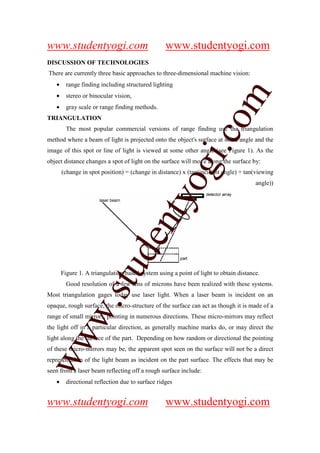 www.studentyogi.com                               www.studentyogi.com
DISCUSSION OF TECHNOLOGIES
There are currently three basic approaches to three-dimensional machine vision:
   •     range finding including structured lighting




                                                                    m
   •     stereo or binocular vision,
   •     gray scale or range finding methods.
TRIANGULATION




                                                                  co
         The most popular commercial versions of range finding use the triangulation
method where a beam of light is projected onto the object's surface at some angle and the




                                                         gi.
image of this spot or line of light is viewed at some other angle (see Figure 1). As the
object distance changes a spot of light on the surface will move along the surface by:
       (change in spot position) = (change in distance) x (tan(incident angle) + tan(viewing
                                              tyo                                     angle))
                         d             en
                     stu


       Figure 1. A triangulation based system using a point of light to obtain distance.
         Good resolution of a few tens of microns have been realized with these systems.
Most triangulation gages today use laser light. When a laser beam is incident on an
            w.




opaque, rough surface, the micro-structure of the surface can act as though it is made of a
range of small mirrors, pointing in numerous directions. These micro-mirrors may reflect
the light off in a particular direction, as generally machine marks do, or may direct the
ww




light along the surface of the part. Depending on how random or directional the pointing
of these micro-mirrors may be, the apparent spot seen on the surface will not be a direct
representation of the light beam as incident on the part surface. The effects that may be
seen from a laser beam reflecting off a rough surface include:
   •     directional reflection due to surface ridges


www.studentyogi.com                               www.studentyogi.com
 