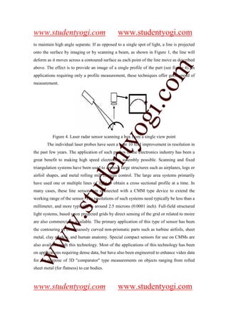 www.studentyogi.com                             www.studentyogi.com
to maintain high angle separate. If as opposed to a single spot of light, a line is projected
onto the surface by imaging or by scanning a beam, as shown in Figure 1, the line will
deform as it moves across a contoured surface as each point of the line move as described




                                                                   m
above. The effect is to provide an image of a single profile of the part (see figure 4). In
applications requiring only a profile measurement, these techniques offer good speed of
measurement.




                                                                 co
                                                        gi.
                                            tyo
           Figure 4. Laser radar sensor scanning a box from a single view point
       The individual laser probes have seen a near 10 fold improvement in resolution in
the past few years. The application of such probes in the electronics industry has been a
                                    en
great benefit to making high speed electronics assembly possible. Scanning and fixed
triangulation systems have been used to contour large structures such as airplanes, logs or
airfoil shapes, and metal rolling mill flatness control. The large area systems primarily
                         d

have used one or multiple lines of light to obtain a cross sectional profile at a time. In
                     stu


many cases, these line sensors are connected with a CMM type device to extend the
working range of the sensor. The resolutions of such systems need typically be less than a
millimeter, and more typically is around 2.5 microns (0.0001 inch). Full-field structured
light systems, based upon projected grids by direct sensing of the grid or related to moire
           w.




are also commercially available. The primary application of this type of sensor has been
the contouring of continuously curved non-prismatic parts such as turbine airfoils, sheet
metal, clay models, and human anatomy. Special compact sensors for use on CMMs are
ww




also available with this technology. Most of the applications of this technology has been
on applications requiring dense data, but have also been engineered to enhance video data
for the purpose of 3D "comparator" type measurements on objects ranging from rolled
sheet metal (for flatness) to car bodies.



www.studentyogi.com                             www.studentyogi.com
 