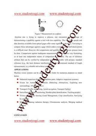 www.studentyogi.com                             www.studentyogi.com




                                                                  m
                             Figure 7.Measurement on a sphere




                                                                co
Anytime one is trying to improve a process, one encounters the challenge of
demonstrating a capability against a tool with less capability. The very high speeds and
data densities available from optical gages offer some significant advances. Yet trying to




                                                       gi.
compare those advantages against a gage which stakes everything on a half dozen points
is a difficult road. However, the comparisons and qualification of the new process must
be done. Comparisons against inadequate measurement tools can prove very frustrating,
                                            tyo
so at least one independent means of comparison is desirable. The use of reference
artifacts that can be verified by independent means, preferable with primary standard
reference (e.g., the laser distance interferometer is the international standard of length
                                    en
measurement), is a valuable aid in these comparison.
APPLICATIONS
Machine vision systems can be used in various fields for numerous purposes as stated
                             d

below:
         Industrial inspection (Inspecting machine parts, Adaptive inspection systems)
                         stu


         Vision for Autonomous Vehicles (Detecting obstructions, Exploring new
         surroundings, AV surveillance)
         Transport (Traffic monitoring, Aerial navigation, Transport Safety)
             w.




         Surveillance(Intruder monitoring, Number plate identification, Tracking people)
         Vision and Remote Sensing (Land Management, Crop classification, Surveying
         by satellite)
ww




         Medical (Planning radiation therapy, Chromosome analysis, Merging medical
         images)




CONCLUSION


www.studentyogi.com                             www.studentyogi.com
 