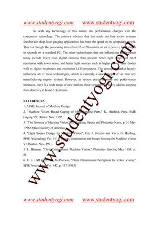 www.studentyogi.com                           www.studentyogi.com
       As with any technology of this nature, the performance changes with the
component technology. The primary advance that has made machine vision systems
feasible for shop floor gauging applications has been the speed up in computing power.




                                                                m
This has brought the processing times from 15 or 20 minutes on an expensive workstation
to seconds on a standard PC. The other technologies that are influencing performance
today include lower cost, digital cameras than provide better light range and pixel




                                                              co
resolution with lower noise, and better light sources such as higher power laser diodes
well as higher brightness and resolution LCD projectors. The consumer market largely




                                                     gi.
influences all of these technologies, which is currently a much bigger driver than any
manufacturing support system. However, as system prices decrease and performance
improves, there is a wide range of new markets these systems will likely address ranging
from dentistry to home 3D pictures.         tyo
REFERENCES
1. ASME Journal of Machine Design
                                  en
2. "Machine Vision Based Gaging of Manufactured Parts," K. Harding, Proc. SME
Gaging '95, Detroit, Nov. 1995.
3. “The Promise of Machine Vision,” K. Harding, Optics and Photonics News, p. 30 May
                       d

1996 Optical Society of America
                   stu


4. "Light Source Design for Machine Vision", Eric J. Sieczka and Kevin G. Harding,
SPIE Proceedings Vol. 1614, Optics, Illumination and Image Sensing for Machine Vision
VI, Boston, Nov. 1991.
5. L. Bieman, "Three-Dimensional Machine Vision," Photonics Spectra, May 1988, p.
          w.




81.
6. E. L. Hall and C. A. McPherson, "Three Dimensional Perception for Robot Vision,"
SPIE Proceedings Vol. 442, p. 117 (1983).
ww




www.studentyogi.com                           www.studentyogi.com
 