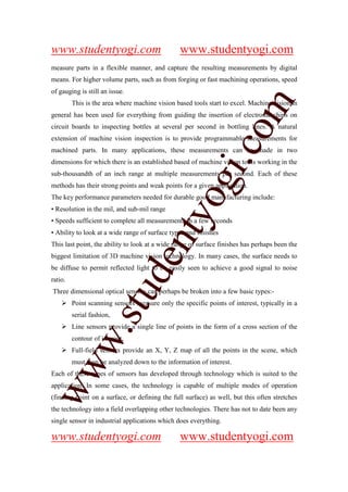 www.studentyogi.com                             www.studentyogi.com
measure parts in a flexible manner, and capture the resulting measurements by digital
means. For higher volume parts, such as from forging or fast machining operations, speed
of gauging is still an issue.




                                                               om
         This is the area where machine vision based tools start to excel. Machine vision in
general has been used for everything from guiding the insertion of electronic chips on
circuit boards to inspecting bottles at several per second in bottling lines. A natural
extension of machine vision inspection is to provide programmable measurements for




                                                            i.c
machined parts. In many applications, these measurements can be made in two
dimensions for which there is an established based of machine vision tools working in the
sub-thousandth of an inch range at multiple measurements per second. Each of these




                                           og
methods has their strong points and weak points for a given application.
The key performance parameters needed for durable good manufacturing include:
• Resolution in the mil, and sub-mil range
                                        nty
• Speeds sufficient to complete all measurements in a few seconds
• Ability to look at a wide range of surface types and finishes
This last point, the ability to look at a wide range of surface finishes has perhaps been the
biggest limitation of 3D machine vision technology. In many cases, the surface needs to
                                de

be diffuse to permit reflected light to be easily seen to achieve a good signal to noise
ratio.
                      stu


Three dimensional optical sensors can perhaps be broken into a few basic types:-
         Point scanning sensors measure only the specific points of interest, typically in a
         serial fashion,
         Line sensors provide a single line of points in the form of a cross section of the
            w.




         contour of interest,
         Full-field sensors provide an X, Y, Z map of all the points in the scene, which
         must then be analyzed down to the information of interest.
ww




Each of these types of sensors has developed through technology which is suited to the
application. In some cases, the technology is capable of multiple modes of operation
(finding point on a surface, or defining the full surface) as well, but this often stretches
the technology into a field overlapping other technologies. There has not to date been any
single sensor in industrial applications which does everything.

www.studentyogi.com                             www.studentyogi.com
 