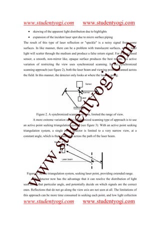 www.studentyogi.com                              www.studentyogi.com
   •   skewing of the apparent light distribution due to highlights
   •   expansion of the incident laser spot due to micro surface piping
The result of this type of laser reflection or "speckle" is a noisy signal from some




                                                                om
surfaces. In like manner, there can be a problem with translucent surfaces, as the laser
light will scatter through the medium and produce a false return signal. For a laser based
sensor, a smooth, non-mirror like, opaque surface produces the best results. An active
variation of restricting the view uses synchronized scanning. In the synchronized




                                                             i.c
scanning approach (see figure 2), both the laser beam and viewing point is scanned across
the field. In this manner, the detector only looks at where the laser is going.




                                           og
                                        nty
          Figure 2. A synchronized scanning system, limited the range of view.
                               de

       A more extreme variation of the synchronized scanning type of approach is to use
an active point seeking triangulation system (see figure 3). With an active point seeking
triangulation system, a single point detector is limited to a very narrow view, at a
                    stu


constant angle, which is then translated across the path of the laser beam.
           w.
ww




  Figure 3. Active triangulation system, seeking laser point, providing extended range.
       The detector now has the advantage that it can resolve the distribution of light
seen along that particular angle, and potentially decide on which signals are the correct
ones. Reflections that do not go along the view axis are not seen at all. The limitations of
this approach can be more time consumed in seeking each point, and low light collection

www.studentyogi.com                              www.studentyogi.com
 