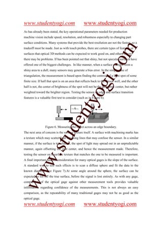 www.studentyogi.com                               www.studentyogi.com
As has already been stated, the key operational parameters needed for production
machine vision include speed, resolution, and robustness especially to changing part
surface conditions. Many systems that provide the best resolution are not the fastest, so a




                                                                  om
tradeoff must be made. Just as with touch probes, there are certain types of features or
surfaces that optical 3D methods can be expected to work good on, and others where
there may be problems. If has been pointed out that shiny, but not specular surfaces have
offered one of the biggest challenges. In like manner, when a surface changes from a




                                                               i.c
shiny area to a dull, many sensors may generate a bias error. In the simple case of
triangulation, the measurement is based upon finding the centroid of a light spot of some
finite size. If half that spot is on an area that reflects back to the sensor well, and the other




                                            og
half is not, the center of brightness of the spot will not be the geometric center, but rather
weighted toward the brighter region. Testing the sensor on edge and surface transition
features is a valuable first test to consider (such as in Figure 6).
                                         nty
                                de

                  Figure 6. Measuring the effect across an edge boundary.
The next area of concern is the surface texture itself. A surface with machining marks has
                     stu


a texture which may scatter light into long lines that may confuse the sensor. In a similar
manner, if the surface is translucent, the spot of light may spread out in an unpredictable
manner, again offsetting the spot center, and hence the measurement made. Therefore,
            w.




testing the sensor on a surface texture that matches the one to be measured is important.
A final important feature consideration for many optical gages is the slope of the surface.
A standard way to test such effects is to scan a diffuse sphere and fit the data to the
ww




known diameter (see Figure 7).At some angle around the sphere, the surface can be
expected to lift off the true surface, before the signal is lost entirely. As with any gage,
comparison of the optical gage against other measurement tools provides valuable
information regarding confidence of the measurements. This is not always an easy
comparison, as the repeatability of many traditional gages may not be as good as the
optical gage.
www.studentyogi.com                               www.studentyogi.com
 